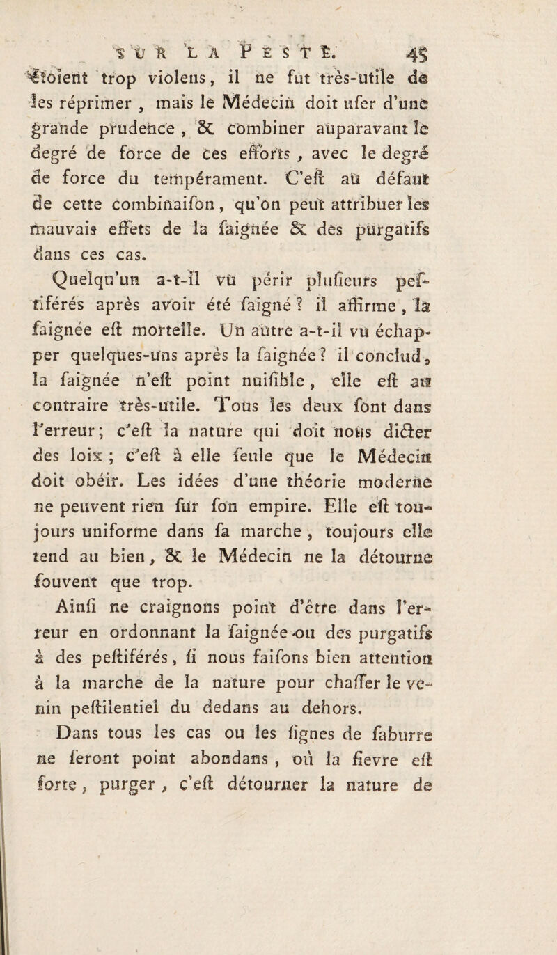 S V K LA P E S t 4^ Ploient trop violens, il ne fut très-utile d@ les réprimer , mais le Médecin doit ufer d’une grande prudence , St combiner auparavant le degré de force de Ces efforts , avec le degré de force du tempérament. C’eft au défaut de cette combinaifon, qu’on peut attribuer les mauvais effets de la faignée St dès purgatifs dans ces cas. Quelqu’un a-t-il vù périr pïufieufs pef- tiférés après avoir été faigné ? iî affirme , la faignée efl mortelle. Un autre a-t-il vu échap¬ per quelques-uns après la faignée? il conclud„ îa faignée rfefl point nuifible, elle elf an contraire très-utile. Tous les deux font dans Terreur; c'eft la nature qui doit nous di&er des loix ; C'efi à elle feule que le Médecin doit obéir. Les idées d’une théorie moderne ne peuvent rien fur fon empire. Elle eft tou¬ jours uniforme dans fa marche , toujours elle tend au bien, St le Médecin ne la détourne fouvent que trop. Ainfï ne craignons point d’être dans l’er¬ reur en ordonnant la faignée ou des purgatifs à des petëiférés, fi nous faifons bien attention à la marche de la nature pour chaffer le ve¬ nin peflilentiel du dedans au dehors. Dans tous les cas ou les lignes de faburre ne feront point abondans , où la fievre efi forte, purger, c’eft détourner la nature de