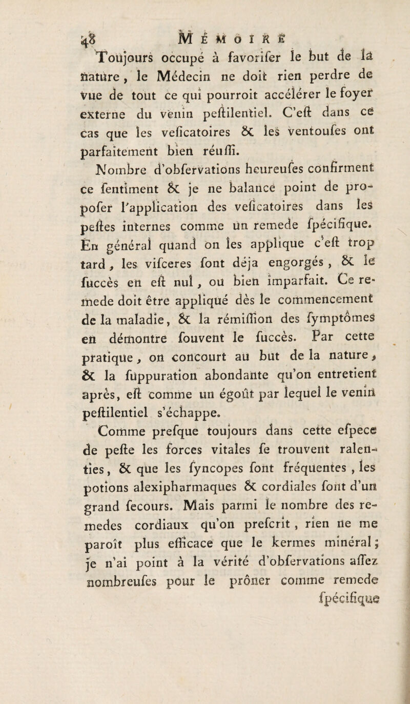 Toujours occupé à favorifer le but de la nature, le Médecin ne doit rien perdre de Vue de tout ce qui pourroit accélérer îe foyer externe du venin peftilentieî. C’eft dans ce cas que les veficatoires & les ventoufes ont parfaitement bien réulîî. Nombre d’obfervatiôns heureufes confirment ce fentiment &C je ne balance point de pro- pofer l'application des veficatoires dans les pelles internes comme un remede fpécifîque. Ën général quand on les applique c ell trop tard, les vifceres font déjà engorgés , &C fuccès en ell nul, oü bien imparfait. Ce re- lïiede doit être appliqué dès le commencement de la maladie, 5c la rémifiîon des fymptômes en démontre fouvent le fuccès. Par cette pratique f on concourt au but de la nature * & la fuppuration abondante qu’on entretient après, ell comme un égoût par lequel le venin peftilentieî s’échappe» Comme prefque toujours dans cette efpece de pelle les forces vitales fe trouvent ralen« ties, & que les fyncopes font fréquentes , les potions alexipharmaques ôt cordiales font d’un grand fecours. Mais parmi le nombre des re- inedes cordiaux qu’on prefcrit , rien ne me paroît plus efficace que le kermes minéral; je n’ai point à la vérité d’obfervations allez nombreufes pour le prôner comme remede fpécifîque