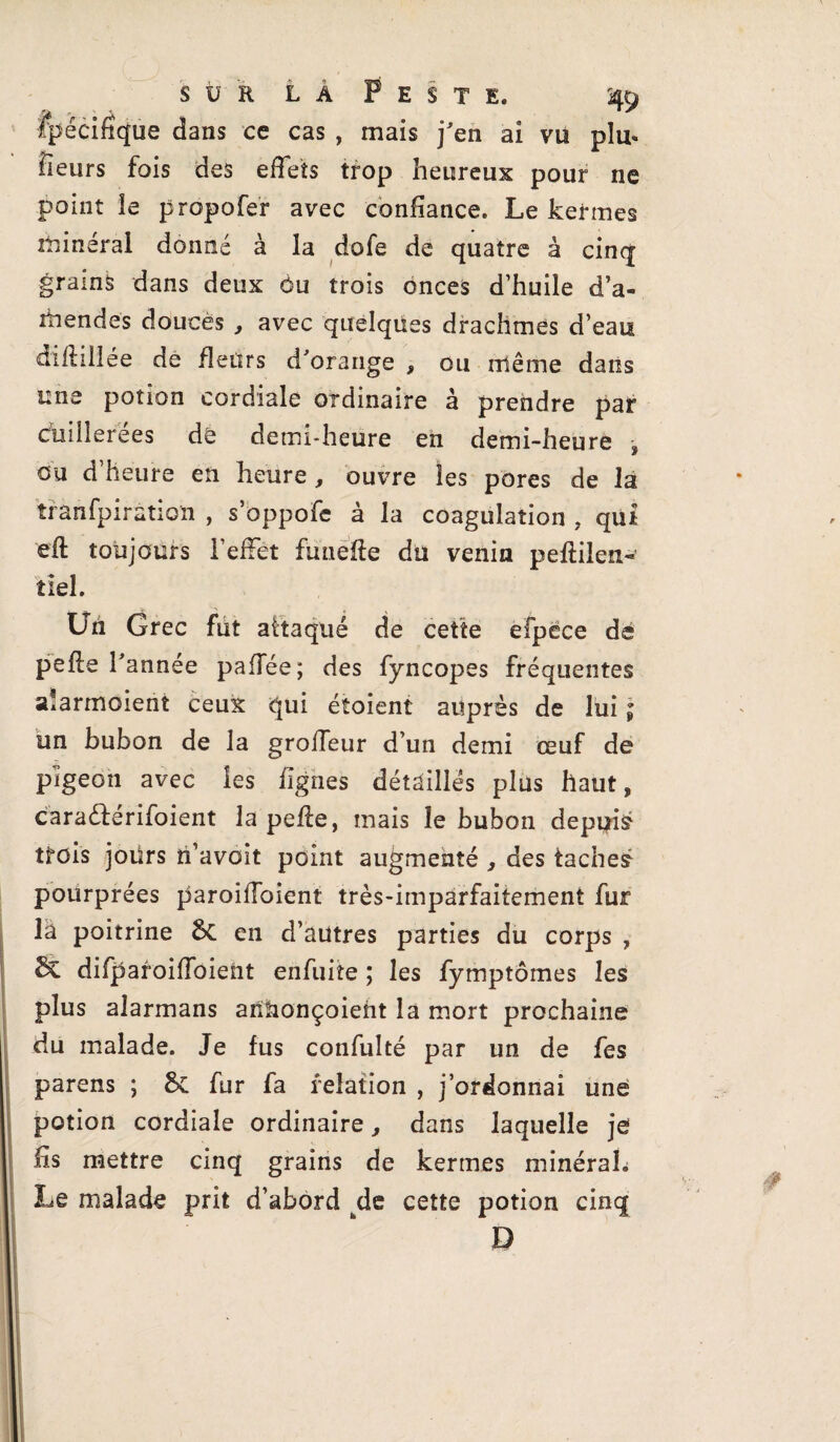 ipécifique dans ce cas , mais j'en ai vu plu¬ sieurs fois des effets trop heureux pour ne point le propofer avec confiance. Le keirnes minéral donné à la dofe de quatre à cinq grains dans deux Ou trois onces d’huile d’a¬ mendes douces , avec quelques drachmes d’eau diflillée de fleurs d'orange , ou rrlême dans une potion cordiale ordinaire à prendre par cuillerées de demi-heure en demi-heure -, ou d’heure en heure , ouvre les pores de la trànfpiration , s’oppofe à la coagulation , qui eft toujours l’effet fimefte du venin peftilen- tlel. Un Grec fut attaqué de cette efpece de pefle l'année pafîee; des fyncopes fréquentes alarmaient ceux qui éîoient auprès de lui j un bubon de la grofTeur d’un demi œuf de pigeon avec les lignes détaillés plus haut, cara&érifoient la pefle, mais le bubon depuis trois joürs n’avoit point augmenté , des taches pourprées paroilToient très-imparfaitement fur la poitrine 6c en d’autres parties du corps , Sc difparoifToient enfuite ; les fymptômes les plus alarmans anhonçoieht la mort prochaine 1 du malade. Je fus confulté par un de fes parens ; 6c fur fa relation , j’ordonnai une potion cordiale ordinaire, dans laquelle je lis mettre cinq grains de kerrnes minéraL Le malade prit d’abord kde cette potion cinq D