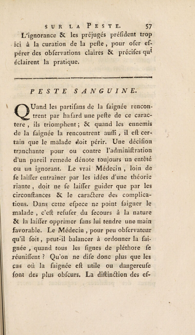 l/îgnorance &. les préjugés préfident trop , Ici à la curation de la pelle , pour ofer ef- pérer des obfervations claires &. précifes qul éclairent la pratique. PESTE SANGUINE. ^XUand les partifans de la faignée rencon- trent par hafard une pelle de ce carac¬ tère , ils triomphent ; 6c quand les ennemis de la faignée la rencontrent auffi , il ell cer^ tain que le malade doit périr. Une décifloîi tranchante pour ou contre Fadminillration dvun pareil remede dénote toujours un entêté ou un ignorant. Le vrai Médecin , loin de fe laifler entraîner par les idées d’une théorie riante , doit ne fe Îai/Ter guider que par les circonllances & le caraélere des complica¬ tions. Dans cette efpece ne point faigner le malade , c’ell refufer du fecours à la nature la laifler opprimer fans lui tendre une main favorable. Le Médecin , pour peu obfervateur qu’il foit, peut-il balancer à ordonner la fai¬ gnée , quand tous les lignes de pléthore fe réunifient ? Qu’on ne dife donc plus que les ças où la faignée ell utile ou dangereufe font des plus obfcurs. La dillindion des ef-