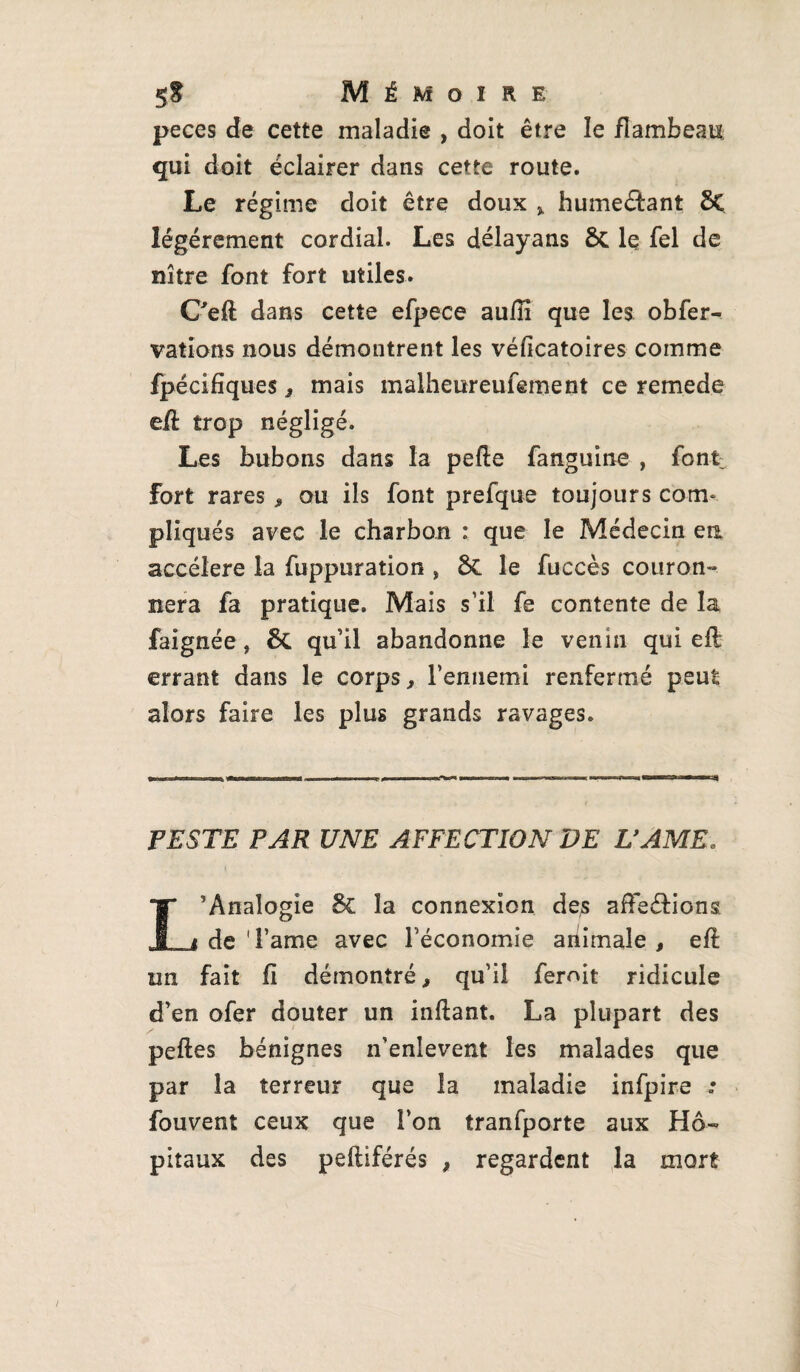 peces de cette maladie , doit être le flambeau qui doit éclairer dans cette route. Le régime doit être doux ,, humectant 8C légèrement cordial. Les délayans ÔC le fel de nître font fort utiles. C'eft dans cette efpece aufiî que les obfer- valions nous démontrent les véficatoires comme fpécifîques, mais malheureufement ce remede efl trop négligé. Les bubons dans la pelle fanguine , font fort rares , ou ils font prefque toujours cotrt pliqués avec le charbon : que le Médecin en accéléré la fuppuration , 8>C le fuccès couron¬ nera fa pratique. Mais s’il fe contente de la faignée, quil abandonne le venin qui efl errant dans le corps, l’ennemi renfermé peut alors faire les plus grands ravages. PESTE PAR UNE AFFECTION DE U AME. L’Analogie &C la connexion des affeéfions de ' l’ame avec l’économie animale , eft un fait fi démontré, qu’il ferait ridicule d’en ofer douter un inftant. La plupart des peftes bénignes n’enlevent les malades que par la terreur que la maladie infpire .• fouvent ceux que l’on tranfporte aux Hô¬ pitaux des peftiférés , regardent la mort