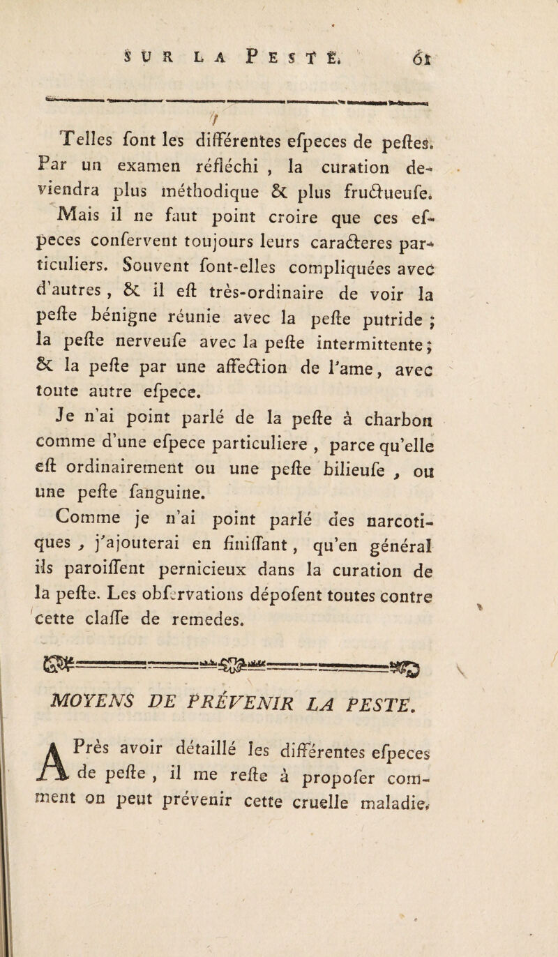 7 Telles font les différentes efpeces de pelles. Par un examen réfléchi , la curation de¬ viendra plus méthodique 5c plus fruélueufe. Mais il ne faut point croire que ces ef¬ peces confervent toujours leurs cara&eres par-* ticuliers. Souvent font-elles compliquées avec d autres, 5c il ell très-ordinaire de voir la pelle bénigne réunie avec la pelle putride ; la pelle nerveufe avec la pelle intermittente; & la pelle par une affeélion de Pâme, avec toute autre efpece. Je n’ai point parlé de la pelle à charbon comme d’une efpece particulière , parce qu’elle dl ordinairement ou une pelle bilieufe , ou une pelle fanguine. Comme je n’ai point parlé des narcoti¬ ques , j'ajouterai en fhiiffant, qu’en général ils paroiffent pernicieux dans la curation de la pelle. Les obfcrvations dépofent toutes contre Cette cîaffe de remedes. v MOYENS DE PRÉVENIR LA PESTE. APres avoir détaillé les différentes efpeces de pelle , il me relie à propofer com¬ ment on peut prévenir cette cruelle maladie.