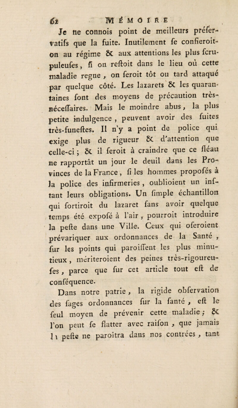 Je ne connois point de meilleurs préfet vatifs que la fuite. Inutilement fe confieroit- on au régime Sc aux attentions les plus fcru- puleufes, fi on reftoit dans le lieu où cette maladie régné , on feroit tôt ou tard attaqué par quelque cote. Les lazarets &. les quaram laines font des moyens de précaution très- îiéceflaires. Mais le moindre abus, la plus petite indulgence , peuvent avoir des fuites très-funeftes. Il n y a point de police qui exige plus de rigueur & d'attention que celle-ci ÿ il feroit a craindre que ce fléau ne rapportât un jour le deuil dans les Pro¬ vinces de la France, files hommes propofés à la police des infirmeries , oublioient un inf- tant leurs obligations. Un fimple échantillon qui fortiroit du lazaret fans avoir quelque temps été expofé à l’air , pourrait introduire la pefte dans une Ville. Ceux qui oferoient prévariquer aux ordonnances de la Santé , fur les points qui paroiffent les plus minu¬ tieux , mériteroient des peines très-rigoureu- fes, parce que fur cet article tout eft de conféquence. Dans notre patrie, la rigide obfervation des fages ordonnances fur la fanîé , eft le feul moyen de prévenir cette maladie; ëC l’on peut fe flatter avec raifoii * que jamais 1 \ pefte ne paraîtra dans nos contrées , tant