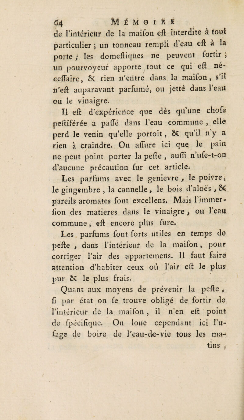 04 Mémoire de l’intérieur de la maifon eft interdite à tout particulier ; un tonneau rempli d eau eft a la porte ; lès domeftiqües ne peuvent fortir ; un pourvoyeur apporte tout ce qui eft ne- cefîaire, &. rien n'entre dans la maifon, s'il n’eft auparavant parfumé, ou jette dans Teau ou le vinaigre. Il eft d’expérience que dès qu’une chofe peftiférée a paifé dans l’eau commune , elle perd le venin qu’elle portoit, & qu’il n’y a rien à craindre. On allure ici que le pain ne peut point porter la pefte , auiïi n’ufe-t-on d’aucune précaution fur cet article* Les parfums avec le genievre , le poivre j le gingembre , la cannelle, le bois d’aloës, pareils aromates font excellons. Mais l’immer- fion des matières dans le vinaigre , ou l’eau commune, eft: encore plus fure. Les parfums font forts utiles en temps de pefte , dans l’intérieur de la maifon, pour corriger l’air des appartenons. 11 faut faire attention d’habiter ceux où l’air eft le plus pur &C le plus frais. Quant aux moyens de prévenir la pefte > fi par état on fe trouve obligé de fortir de l’intérieur de la maifon , il n’en eft point de fpécifîque. On loue cependant ici l’u- fage de boire de l'eau-de-vie tous les ma¬ tins i