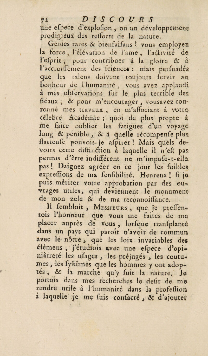 une efpece cî’explofion , ou un développement prodigieux des relïorrs de la nature. Génies ra.es & bienfaifans ! vous employez la force , l'élévation de famé 5 l’aélivité de l’efpiit , pour contribuer à la gloire & a l'accroi(Tement des fcience* : mais petfuadés que les ralens doivent toujours fervir au bonheur de l’humanité 5 vous avez applaudi à mes obfervations fur le plus terrible des fléaux .> Ôc pour m’encourager j vousavez cou¬ ronné mes travaux , en m’affociant à votre célébré Académie ; quoi de plus propre à me faire oublier les fatigues d’un voyage long & pénible & à quelle réccmpenfe plus flatteufe pouvois-je afpirer ! Mais quels de¬ voirs cecte diftmélion à laquelle il n’eft pas permis d'être indifférent ne m'impofe-t-elle pas ! Daignez agréer en ce jour les foibles expreflions de ma fenfibilité. Heureux ! fi je puis mériter votre approbation par des ou¬ vrages utiles., qui deviennent le monument «de mon zele de de ma reconnoi(Tance. Il fembloit Messieurs , que je prefïen- tois l’honneur que vous me faites de me placer auprès de vous , lorfque tranfpîanté dans un pays qui paroîc n’avoir de commun avec le nôtre que les loix invariables des élémens , j’étudiois avec une efpece d’opi- niatreré les ufages les préjugés y les coutu¬ mes^ les fylîtêmes que les hommes y ont adop¬ tés , & la marche qu’y fuit la nature. Je portois dans mes recherches le defir de me rendre utile à l’humanité dans la profeflion 3 laquelle je me fuis confacré y de d’ajouter