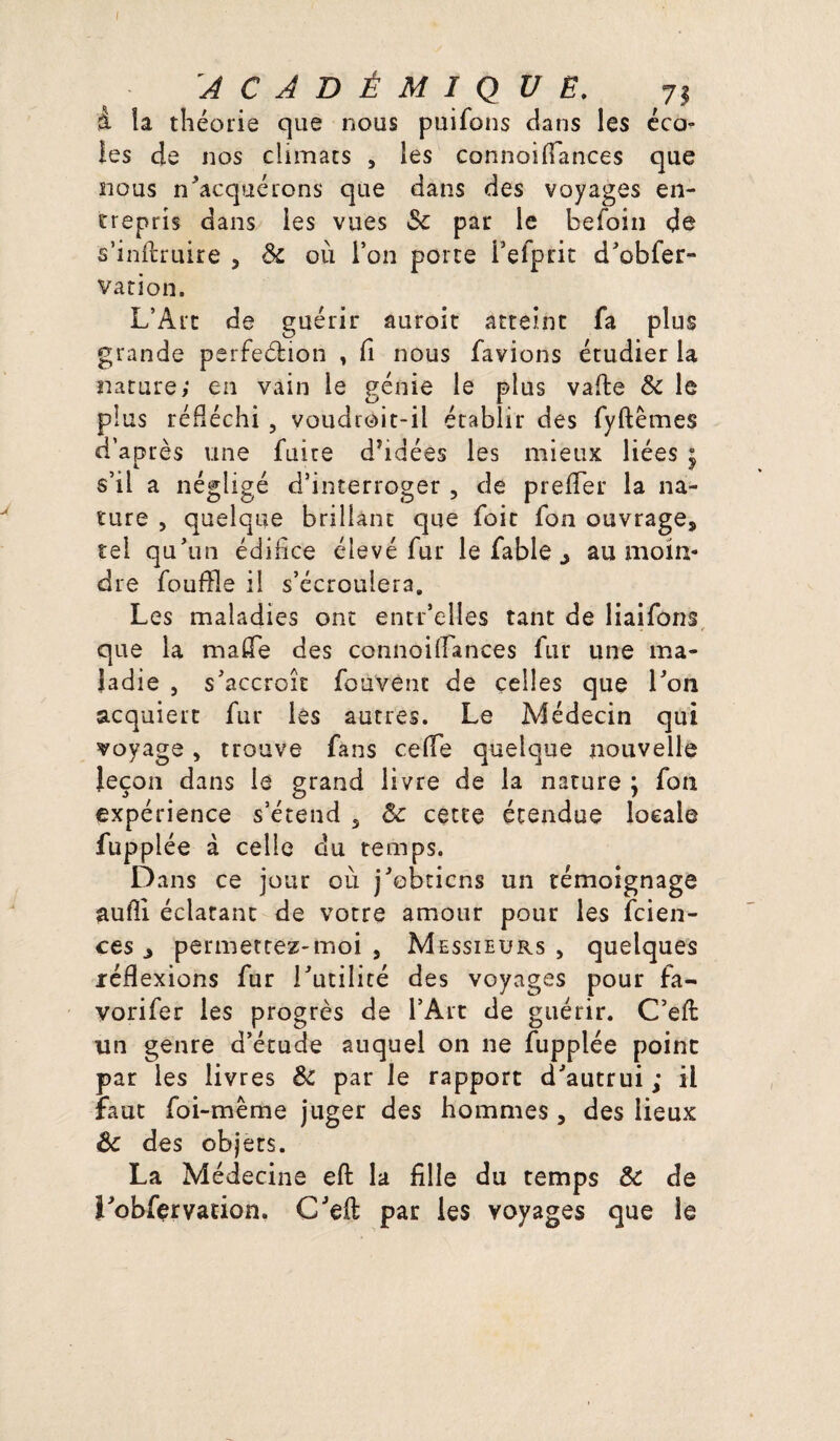 ACADÉMIQUE. 73 à la théorie que nous puifons dans les éco^ les de nos climats , les connoifiances que nous n’acquérons que dans des voyages en¬ trepris dans les vues ôc par le befoin de s’inftruire , ôc où l’on porte i’efprit d’obfer- vation. L’Art de guérir auroit atteint fa plus grande perfection , fi nous favions étudier la nature; en vain le génie le plus vafte ôc le plus réfléchi , voudroit-il établir des fyftêmes d’après une fuite dhdées les mieux liées $ s’il a négligé d’interroger , de prefier la na¬ ture , quelque brillant que foit fon ouvrage, tel qu’un édifice élevé fur le fable ^ au moin¬ dre fouffle il s’écroulera. Les maladies ont entr’elîes tant de liaifons que la mafie des connoiflances fur une ma¬ ladie , s’accroît fouvenc de celles que l’on acquiert fur les autres. Le Médecin qui voyage, trouve fans celle quelque nouvelle leçon dans le grand livre de la nature \ fon expérience s’étend 5 ôc cette étendue locale fupplée à celle du temps. Dans ce jour où j’obtiens un témoignage aufli éclatant de votre amour pour les feien- ces , permettez-moi , Messieurs , quelques réflexions fur l’utilité des voyages pour fa¬ vori fer les progrès de l’Art de guérir. C’eft un genre d’étude auquel on ne fupplée point par les livres Ôc par le rapport d’autrui ; il faut foi-même juger des hommes , des lieux ôc des objets. La Médecine eft la fille du temps ôc de î’obfervation. C’eft par les voyages que le