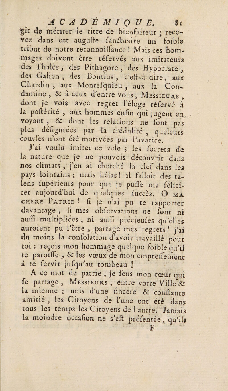 gît de mériter ie titre de bienfaiteur ; rece¬ vez dans cet augufie fanéhnire un foible tribut de notre recotinoi(Tance ! Mais ces hom¬ mages doivent être réfervés aux imitateurs des Thalès 3 des Pithagore , des Hypocrate , des Galien, des Bontius , c’eft-à* dire , aux Chardin , aux Montefquieu , aux la Con« dtmine , & a ceux d’entre vous. Messieurs , dont je vois avec regret l’éloge réfervé à la pofierite , aux hommes enfin qui jugent en voyant , & dont les relations ne font pas plus défigurées par la crédulité , queieurs courfes n’ont écé motivées par Pavarice. J’ai voulu imiter ce zele ; les fecrets de la nature que je ne pou vois découvrir dans nos climats , j’en ai cherché la clef dans les pays lointains : mais hélas ! il falloir des ra¬ ie ns fupérieurs pour que je pu (Te me félici¬ ter aujourd’hui de quelques fticcès. O ma chere Patrie ! fi je n’ai pu te rapporter davantage , fi mes obfervations ne font ni aufii multipliées , ni aufii précieufes qu’elles auroient pu Pêtre j partage mes regrets ! j’ai du moins la confoiation d’avoir travaillé pour toi : reçois mon hommage quelque foible qu’il re paroifie > & les vœux de mon emprefiemenc à te fervir jufqu'au tombeau ! A ce mot de patrie , je fens mon cœur qui fe partage. Messieurs, entre votre Ville & la mienne : unis d’une fincere Sc confiante amitié 3 les Citoyens de l’une ont été dans tous les temps les Citoyens de l’autre. Jamais la moindre occafîoa ne s’efi préfentée, qu'ils F