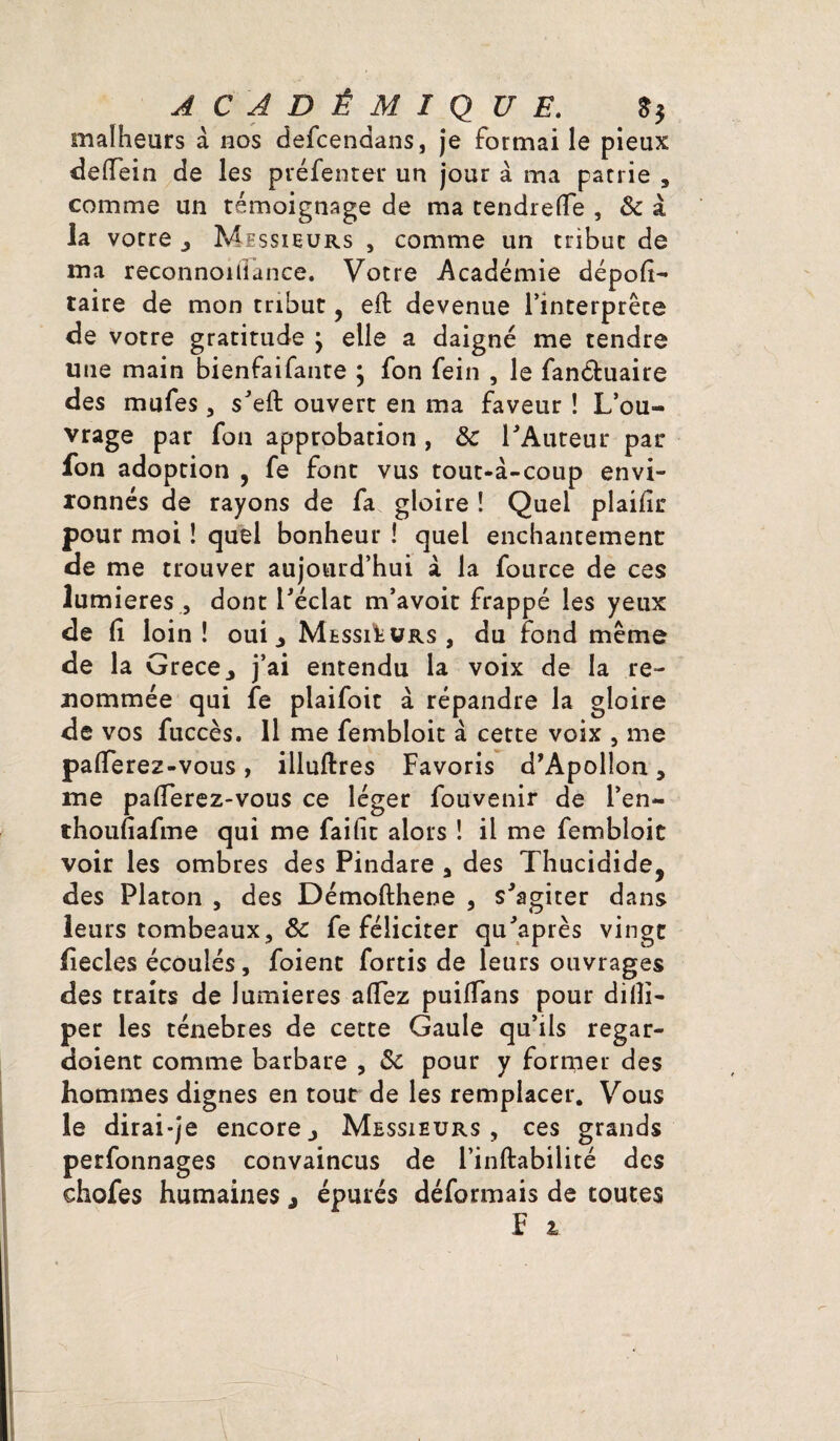 malheurs à nos defcendans, je formai le pieux defiein de les préfenter un jour à ma patrie , comme un témoignage de ma tendrefle , & à la votre , Messieurs , comme un tribut de ma reconnoiiiance. Votre Académie dépofi- taire de mon tribut, eft devenue l’interprète de votre gratitude j elle a daigné me tendre une main bienfaifante ; fon fein , le fan&uaire des mufes , s'eft ouvert en ma faveur ! L’ou¬ vrage par fon approbation , &c l'Auteur par fon adoption , fe font vus tout-à-coup envi¬ ronnés de rayons de fa gloire ! Quel plaifir pour moi ! quel bonheur ! quel enchantement de me trouver aujourd’hui à la fource de ces lumières , dont l'éclat m’avoit frappé les yeux de fi loin ! oui, Messieurs , du fond même de la Grece, j’ai entendu la voix de la re¬ nommée qui fe plaifoit à répandre la gloire de vos fuccès. 11 me fembloit à cette voix , me pafierez-vous, illuftres Favoris d’Apollon, me pafierez-vous ce léger fouvenir de l’en- thoufiafme qui me faifit alors ! il me fembloit voir les ombres des Pindare , des Thucidide, des Platon , des Démofthene , s'agiter dans leurs tombeaux, & fe féliciter qu'après vingt fiecles écoulés, foient fortis de leurs ouvrages des traits de lumières aflez puiffans pour difii- per les ténèbres de cette Gaule qu’ils regar- doient comme barbare , ôc pour y former des hommes dignes en tout de les remplacer. Vous le dirai-je encore. Messieurs, ces grands perfonnages convaincus de i’inftabilité des ehofes humaines , épurés déformais de toutes F i