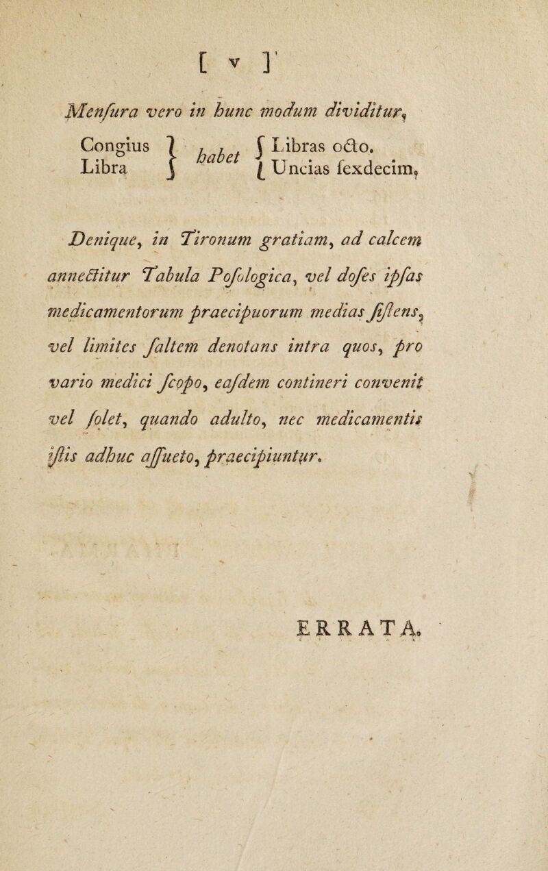 \ Menfura vero in hunc modum dividitur\ J I ibras odo. I \J ncias fexdecim. Denique, ‘Tironum gratiam, ad calcem annectitur Tabula Pofo logica, vel dofes ipfas medicamentorum praecipuorum medias JiJlens? w/ limites faltem denotans intra quos, vario medici /copo, eojdem contineri convenit vel folet, quando adulto, nec medicamentis diis adhuc ajfueto, praecipiuntur. Congius Libra habet ERRAT Ao