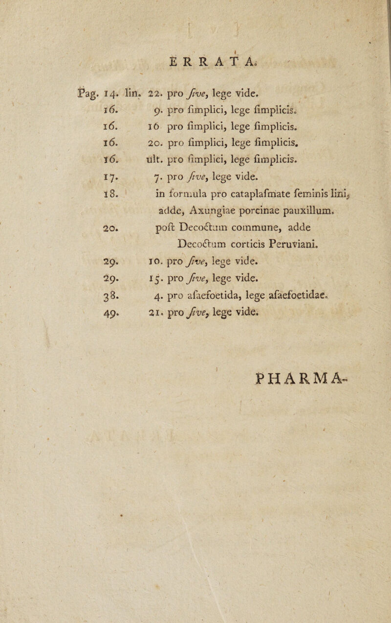 14. lin. 22. pro five, lege vide. 16. 9. pro fimplici, lege fimplicis. 16. 16 pro limplici, lege fimplicis. 16. 20. pro limplici, lege fimplicis. i 6. ult. pro limplici, lege fimplicis. 17. 7. pro five, lege vide. 18. in lormula pro cataplafmate feminis lini adde, Axungiae porcinae pauxillum» 20. pofl Deco&uin commune, adde Deco&um corticis Peruviani. 29. 10. pro five) lege vide. 29. 15. pro five, lege vide. 38- 4. pro afaefoetida, lege afaefoetidaCo 49- 21. pro five? lege vide. PHARMA