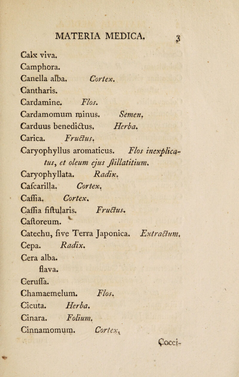 | Calx viva. Camphora. Canella alba. Cortex. Cantharis. Cardamine. Flos. Cardamomum minus. Semen„ / & Carduus benedidus. Herba. Carica. FruElus, Caryophyllus aromaticus. i%.f in explica- tus, et oleum ejus Jiillatitium. Caryophyllata. Radix. Cafcarilla. Cortex, Caffia, Cortex. Caffia fiftujaris. FruElus. Cafloreum. v Catechu, five Terra Japonica. FxtraElunu Cepa. Radix. Cera alba. flava. Cerufla. Chamaemelum. jR&r. Cicuta. Flerba. Cinara. Folium, Cinnamomum. Cortex x