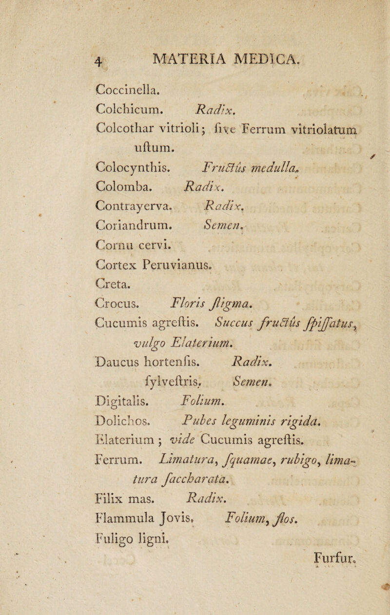 I 4 MATERIA MEDICA. Cocclnella. Colchicum. Radix. Colcothar vitrioli; fi^e Ferrum vitriolatum ullum. / Colocynthis. FruBus medulla, Colomba. Radix, Contrayerva. Radix. Coriandrum. Semen. . ’ ' . i . -• i Cornu cervi. Cortex PeruvianiiSo Creta. Crocus. Floris Jligma. Cucumis agreftis. Succus fruBus fpijfatus, vulgo Elaierium. Daucus hortenfis. Radix. fylveftris,. Semen. Digitalis. Folium. Dolichos. Pubes leguminis rigida. Elaterium ; vidfe Cucumis agreftis. Ferrum. Limatura, fquamae, rubigo, lima^ tura fac ch arat a. Filix mas. Radix. Flammula Jovis. Folium, flos. Fuligo ligni. Furfur,