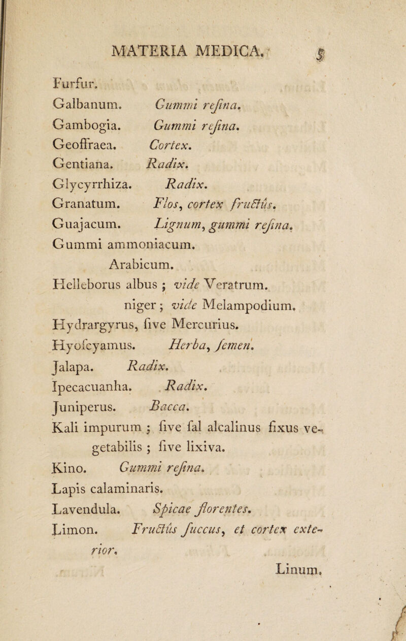 Furfur. Galbanum. Gambogia. Geoffraea. G entiana. Glycyrrhiza. Granatum. Gummi reflina. Gummi rtjina. Cortex. Radix. Radix. Flos, cortex frudus. Lignum, gummi reflina« Guajacum. Gummi ammoniacum. Arabicum. Flelleborus albus ; vide Veratrum. niger; Melampodium, Hydrargyrus, five Mercurius. Hyo fcyamus. Herba, femen. Jalapa. Radix. Ipecacuanha. Radix. Juniperus. Bacca. Kali impurum ; five fal alcalinus fixus ve¬ getabilis ; five lixiva. Kino. Gummi refina. Lapis calaminaris. Lavendula. Spicae florentes. Limon. Frudus fluccus, et cortex exte¬ rior; Linum»