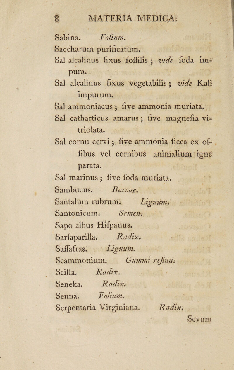 Sabula. Folium. Saccharum purificatum. Sal alcalinus fixus foffilis ; vide foda im¬ pura. Sal alcalinus fixus vegetabilis; vide Kali impurum. Sal ammoniacus ; five ammonia muriata. Sal catharticus amarus; five magnefia vi- triolata. t Sal cornu cervi; five ammonia ficca ex of- fibus vel cornibus animalium igne parata. Sal marinus ; five foda muriata. Sambucus. Baccae. Santalum rubrum. Lignumv Santonicum. Semen. Sapo albus Hifparms. Sarfaparilia. Radix. Saffafras. Lignum. Scammonium. Gummi refincu Scilla. Radix. Seneka. Radix. Senna. Folium. Serpentaria Virginiana. Radix. Sevum