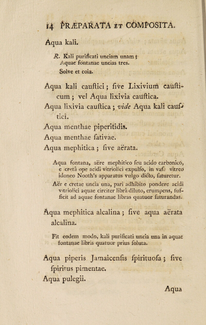 4 f*RjEPARATA et COMPOSITA, Aqua kali. R. Kali purificati unciam unam £ Aquae fontanae uncias tres. Solve et cola. Aqua kali cauftici; five Lixivium caufti- cum ; vel Aqua lixivia caiiftica. Aqua lixivia caudica; vide Aqua kali cai tici. Aqua menthae piperitidis. Aqua menthae fativae. Aqua mephitica ; five aerata,. Aqua fontana, aere mephitico feu acido carbonico, e creta ope acidi vitriolici expulfo, in vaf.: vitreo idoneo Nooth’s apparatus vulgo dicio, faturetur. Aer e cretae uncia una, pari adhibito pondere acidi vitriolici aquae circiter libra diluto, erumpens, fuf- ficit ad aquae fontanae libras quatuor faturandas» Aqua mephitica alcalina; five aqua aerata alcalina. Fit eodem modo, kali purificati uncia una in aquae fontanae libris quatuor prius foluta. Aqua piperis Jamaicenfis fpirituofa; five fpiritus pimentae. Aqua pulegii* Aqua /