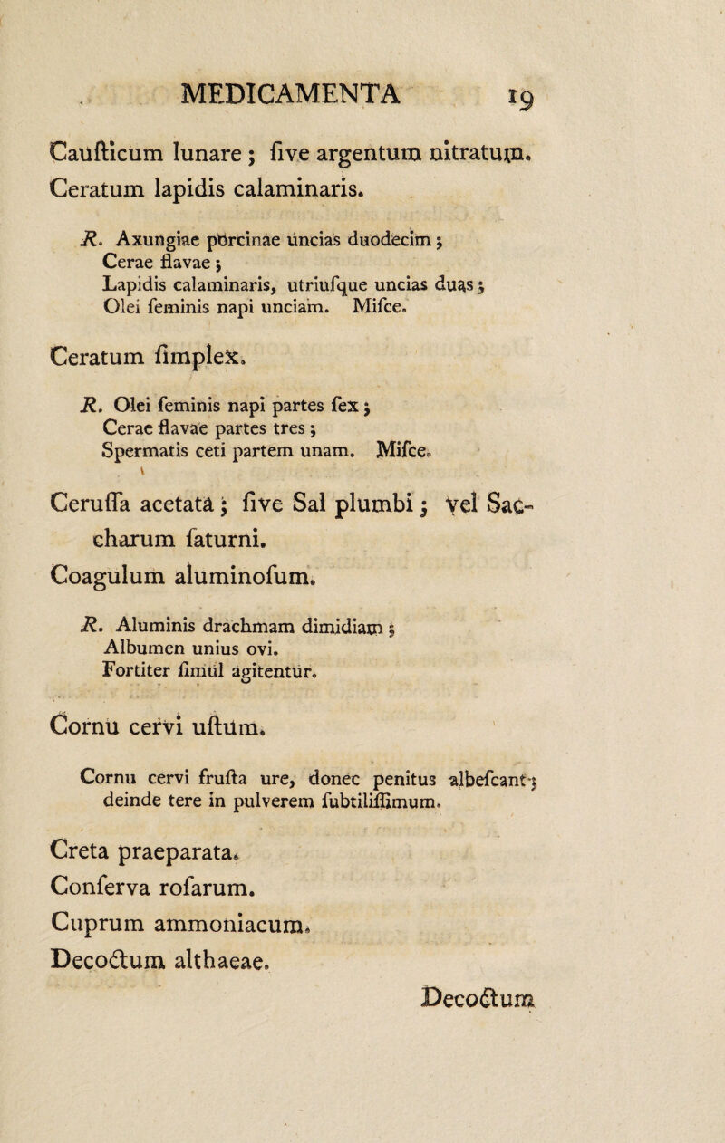 x9 Caufticum lunare; five argentum nitratum- Ceratum lapidis calaminaris. R. Axungiae ptircinae uncias duodecim $ Cerae flavae; Lapidis calaminaris, utriufque uncias duas $ Olei feminis napi unciam. Mifce. Ceratum fimple&. R. Olei feminis napi partes fex $ Cerae flavae partes tres ; Spermatis ceti partem unam. Mifce, Cerufla acetata; five Sal plumbi \ Vel SaC- charum faturni. Coagulum aluminofum. R. Aluminis drachmam dimidiam ; Albumen unius ovi. Fortiter flmul agitentur. Cornu cervi uftum. Cornu cervi frufta ure, donec penitus albefeant-j deinde tere in pulverem fubtiliflimum. Creta praeparata* Conferva rofarum. Cuprum ammoniacum, Decodum althaeae, Decodum