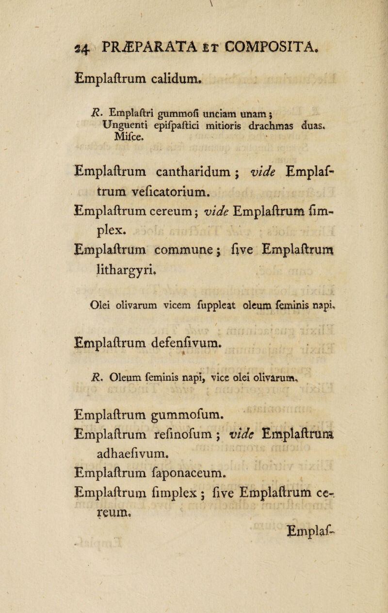 Emplaftrum calidum. V R. Emplaftri gummofi unciam unam; Unguenti epifpaftici mitioris drachmas duas, Mifce. Emplaftrum cantharidum; vide Emplaf¬ trum velicatorium. Emplaftrum cereum; vide Emplaftrum fim- plex. Emplaftrum commune; ftve Emplaftrum lithargyri. Olei olivarum vicem fuppleat oleum feminis napi, / , v r. > Emplaftrum defenfivura. R. Oleum feminis napi, vice olei olivarum, Emplaftrum gummofum. Emplaftrum refinofum ; vide Emplaftrum adhaefivum. Emplaftrum faponaceum, Emplaftrum fimplex i live Emplaftrum ce« reum, Emplat* /