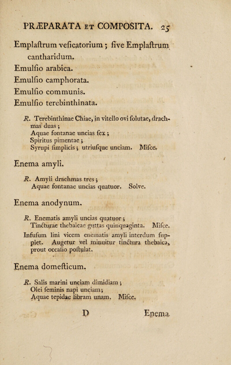 Emplaftrum vefi Cytorium ; fi ve Emplaftrum cantharidum. Emulfio arabica. Emulfio camphorata. Emulfio communis. Emulfio terebinthinata. R. Terebinthinae Chiae, in vitello ovi folutae, drach¬ mas duas ; Aquae fontanae uncias fex; Spiritus pimentae ; Syrupi fimplicis; utriufque unciam. Mifce. Enema amyli. R. Amyli drachmas tres ; Aquae fontanae uncias quatuor. Solve. Enema anodynum. R. Enematis amyli uncias quatuor; Tincturae thebaicae guttas quinquaginta. Mifce. Infufum lini vicem enematis amyli interdum fup- plet. Augetur vel minuitur tindtura thebaica* prout occafio poftulat. *■- • ? i' ■* » • Enema domefticum. R. Salis marini unciam dimidiam ; Olei feminis napi unciam; Aquae tepidae libram unam. Mifce. D Enema