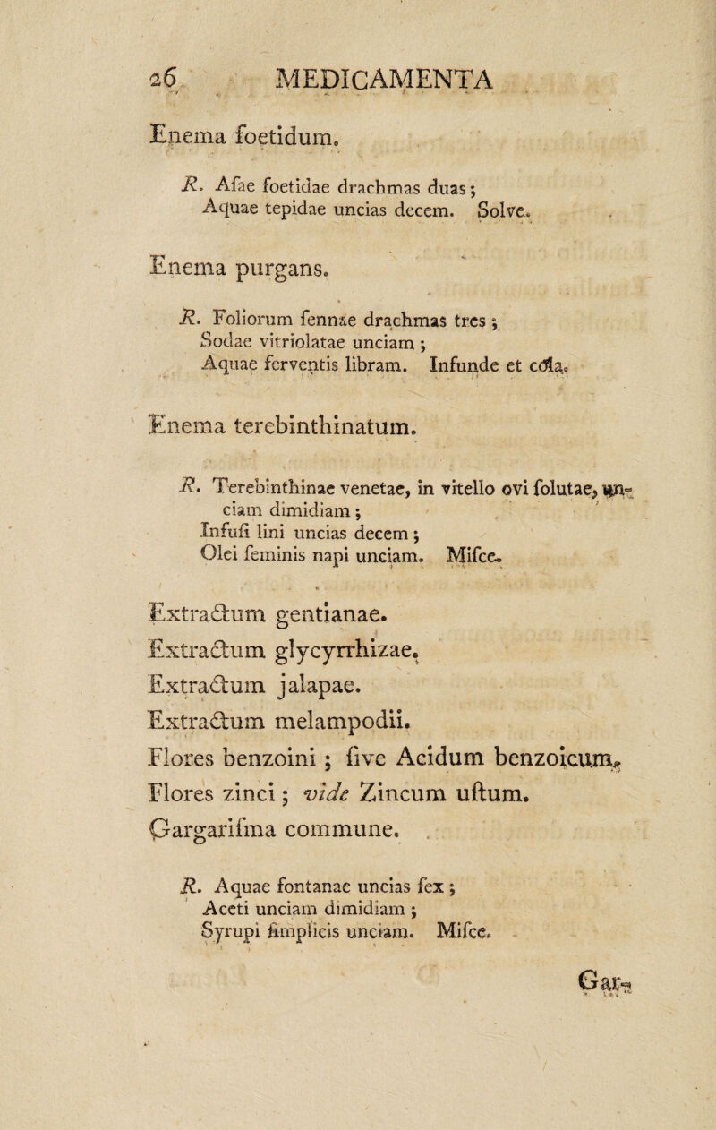 Enema foetidum. R. Afae foetidae drachmas duas; Aquae tepidae uncias decem. Solve. Enema purgans* * R. Foliorum fennae drachmas tres > Sociae vitriolatae unciam ; Aquae ferventis libram. Infunde et c(5fa.s Enema terebinthinatum. '•* * R. Terebinthinae venetae, in vitello ovi folutae, ciam dimidiam; Infufi lini uncias decem; Olei feminis napi unciam. MifcCo Extradnim gentianae. Extractum glycyrrhizae. Extractum jalapae. Extradtum melampodii. Flores benzoini; five Acidum benzoicumc Flores zinci; vide Zincum uftum. Qargarifma commune. R. Aquae fontanae uncias fex ; Aceti unciam dimidiam ; Syrupi fimplicis unciam. Mifce.