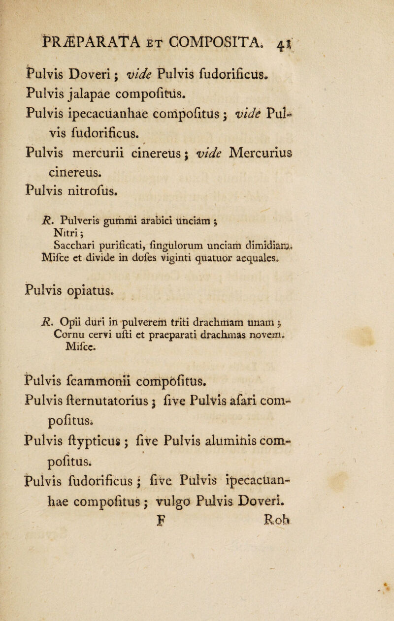 Pulvis Doveri; vide Pulvis fudorificus.. Pulvis jalapae compofitus. Pulvis ipecacuanhae compofitus \ vide PuR vis fudorificus. * Pulvis mercurii cinereus; vide Mercurius cinereus. Pulvis nitrofus. R. Pulveris gumini arabici unciam 5 Nitri; Sacchari purificati, fingulorum unciam dimidiam» Mifce et divide in dofes viginti quatuor aequales. Pulvis opiatus. R. Opii duri in pulverem triti drachmam unam ; Cornu cervi ufti et praeparati drachmas novem. Mifce. Pulvis fcammonii compofitus. Pulvis fternutatorius $ five Pulvis afari com¬ pofitus. Pulvis ftypticus ; five Pulvis aluminis com- 'i • pofitus. Pulvis fudorificus ; five Pulvis ipecacuan¬ hae compofitus; vulgo Pulvis Doveri. F Rob