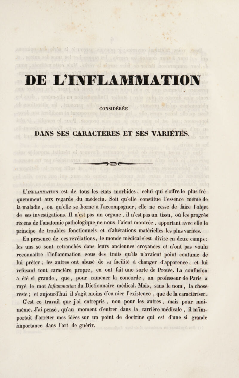 DE L’INFLAMMATION CONSIDÉRÉE DANS SES CARACTÈRES ET SES VARIÉTÉS. L’inflammation est de tous les états morbides, celui qui s’offre le plus fré¬ quemment aux regards du médecin. Soit qu’elle constitue l’essence même de la maladie , ou quelle se borne à l’accompagner, elle ne cesse de faire l’objet de ses investigations. Il n’est pas un organe , il n’est pas un tissu, où les progrès récens de l’anatomie pathologique ne nous l’aient montrée, apportant avec elle le principe de troubles fonctionnels et d’altérations matérielles les plus variées. En présence de ces révélations, le monde médical s’est divisé en deux camps : les uns se sont retranchés dans leurs anciennes croyances et n’ont pas voulu reconnaître l’inflammation sous des traits qu’ils n’avaient point coutume de lui prêter ; les autres ont abusé de sa facilité à changer d’apparence, et lui refusant tout caractère propre, en ont fait une sorte de Protée. La confusion a été si grande , que, pour ramener la concorde , un professeur de Paris a rayé le mot Inflammation du Dictionnaire médical. Mais, sans le nom , la chose reste ; et aujourd’hui il s’agit moins d’en nier l’existence , que de la caractériser. C’est ce travail que j’ai entrepris , non pour les autres, mais pour moi- même. J’ai pensé, qu’au moment d’entrer dans la carrière médicale , il m’im¬ portait d’arrêter mes idées sur un point de doctrine qui est d’une si grande importance dans l’art de guérir.