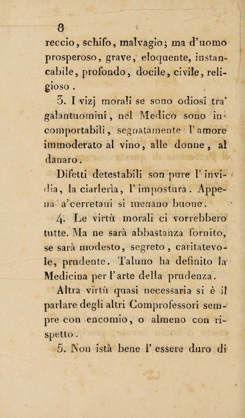 reccio, schifo, malvagio; ma d’uomo prosperoso, graye, eloquente, instan¬ cabile, profondo, docile, civile, reli¬ gioso . : 5. I vizj morali se sono odiosi tra’ gal an tuo mini, nel Medico sono in¬ comportabili, segnatamente V amore immoderato al vino, alle donne, al danaro* Difetti detestabili son pure 1’ invi¬ dia, la ciarleria, V impostura. Appe¬ na a’cerretani si menano buone, 4* Le virtù morali ci vorrebbero tutte. Ma ne sarà abbastanza fornito, se sarà modesto, segreto , caritatevo¬ le, prudente. Taluno ha definito la Medicina per l’arte della prudenza. Altra virtù quasi necessaria si è il parlare degli altri Comprofessori sem¬ pre con encomio, o almeno con ri¬ spetto . 5. Non istà bene 1’ essere duro di