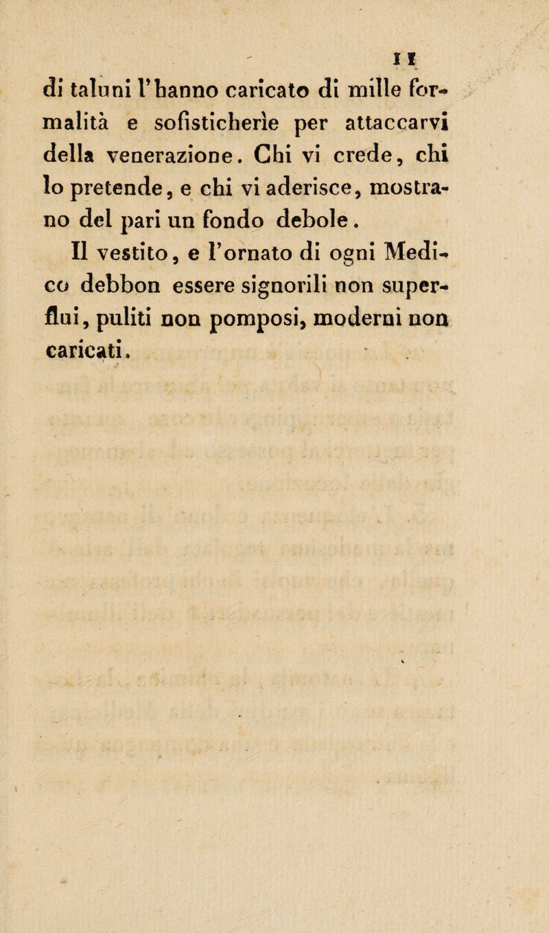 di taluni Vhanno caricato di mille for¬ malità e sofisticherìe per attaccarvi della venerazione. Chi vi crede, chi lo pretende, e chi vi aderisce, mostra¬ no del pari un fondo debole. Il vestito, e Tornato di ogni Medi¬ co debbon essere signorili non super¬ flui, puliti non pomposi, moderni non caricati. >