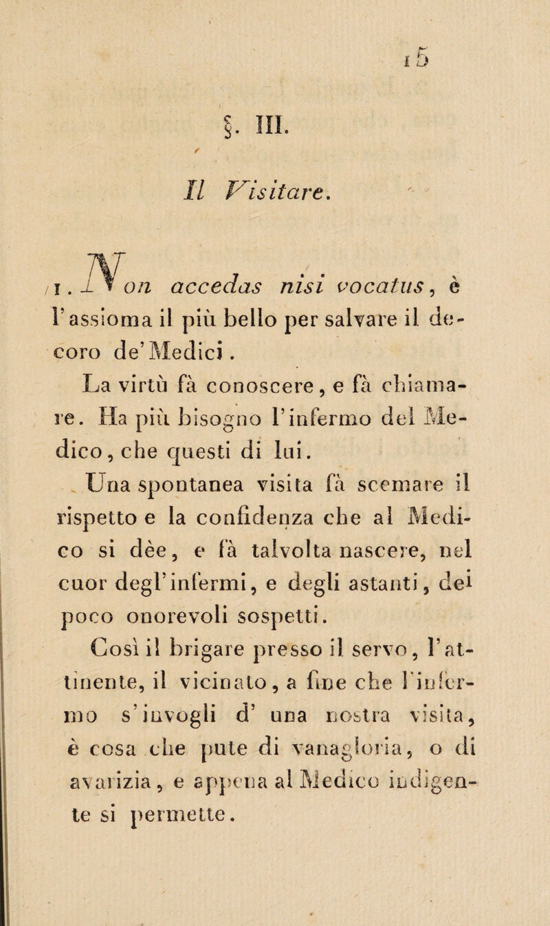 i.i f on accedas nisi vocatus, è l’assioma il più bello per salvare il de¬ coro de’Medici. La virtù fà conoscere, e fa chiama¬ re. Ha più bisogno l’infermo del Me¬ dico, che questi di lui. Uria spontanea visita fà scemare il rispetto e la confidenza che al Medi¬ co si dèe, e fa talvolta nascere, nel cuor degl’infermi, e degli astanti, dei poco onorevoli sospetti. Così il brigare presso il servo, l’at¬ tinente, il vicinato, a fine che 1* in fér¬ mo s’invogli d’ una nostra visita, è cosa che pute di vanagloria, o di avarizia, e appena al Medico indigen¬ te si permette.