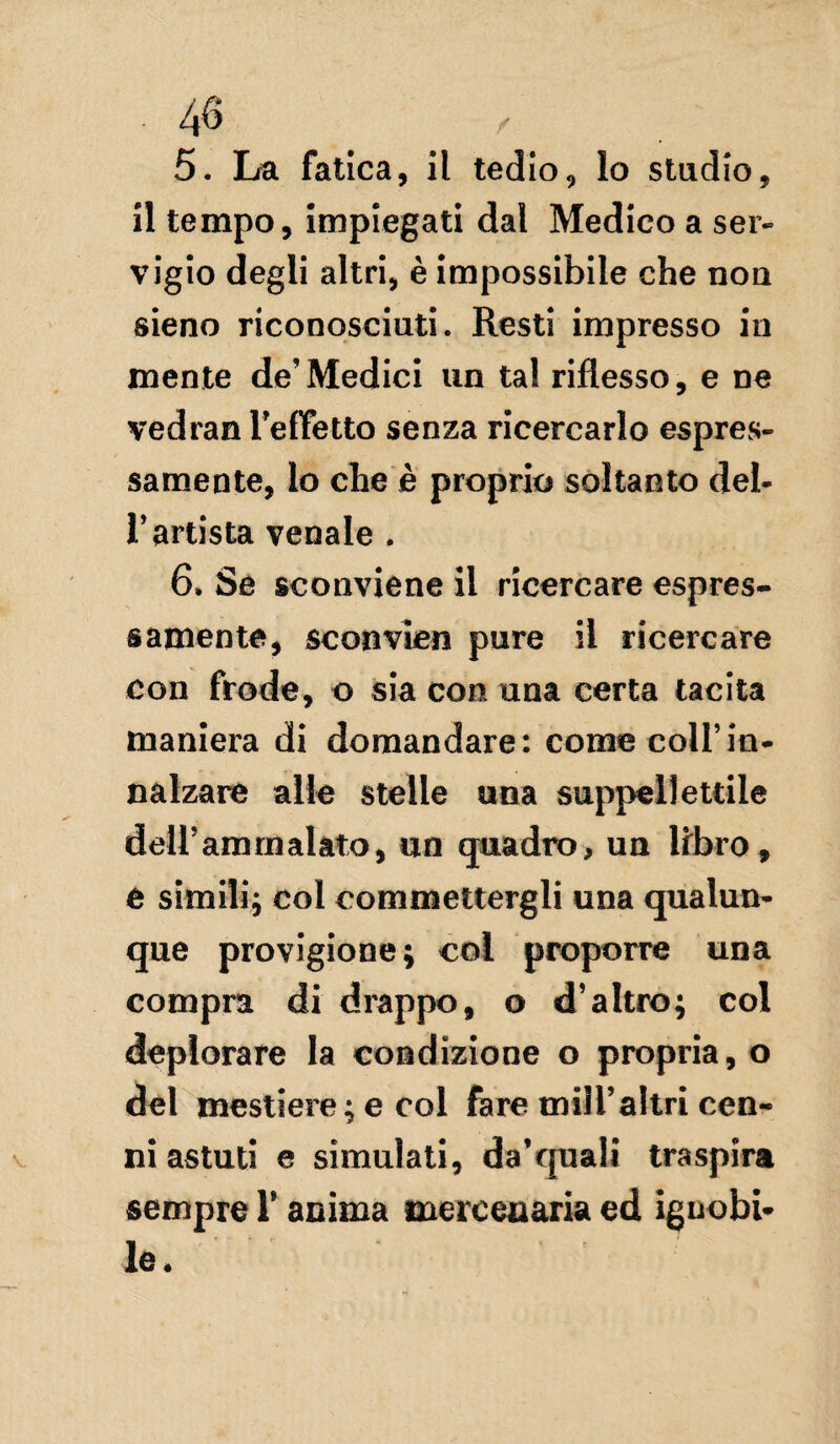 5. La fatica, il tedio, lo stadio, il tempo, impiegati dal Medico a ser¬ vigio degli altri, è impossibile che non sieno riconosciuti. Resti impresso in mente de’Medici un tal riflesso, e ne vedran l’effetto senza ricercarlo espres¬ samente, lo che è proprio soltanto del¬ l’artista venale . 6. Se sconviene il ricercare espres¬ samente, sconvien pure il ricercare con frode, o sia con una certa tacita maniera di domandare: come coll’in¬ nalzare alle stelle una suppellettile dell’am malato, un quadro, un libro, e simili; col commettergli una qualun¬ que provigione; col proporre una compra di drappo, o d’altro; col deplorare la condizione o propria, o del mestiere ; e col fare milTahri cen¬ niastuti e simulati, da’quali traspira sempre 1* anima mercenaria ed ignobi¬ le •