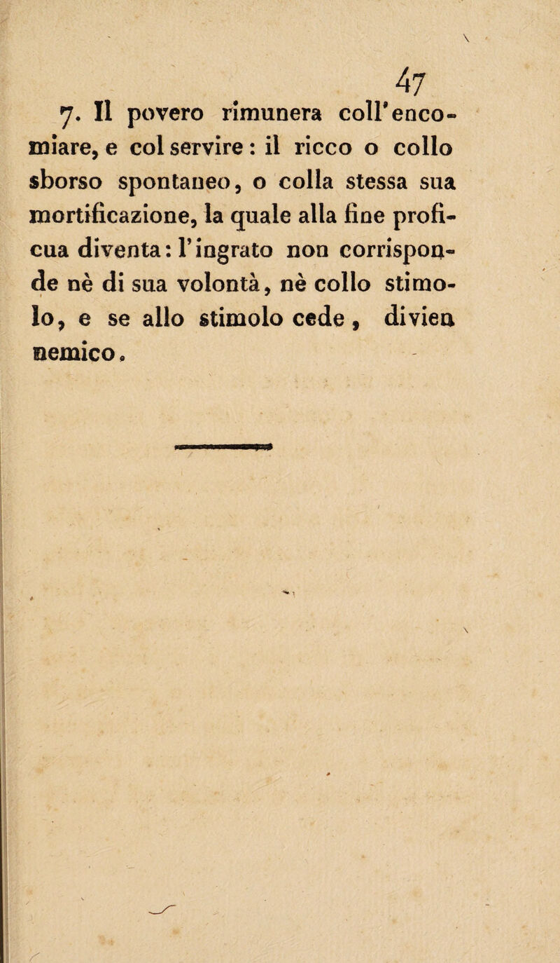 *]. Il povero rimunera coll’enco¬ miare, e col servire : il ricco o collo sborso spontaneo, o colla stessa sua mortificazione, la quale alla fine profi¬ cua diventa: Vingrato non corrispon¬ de nè di sua volontà, nè collo stimo¬ lo, e se allo stimolo cede, diviea nemico.