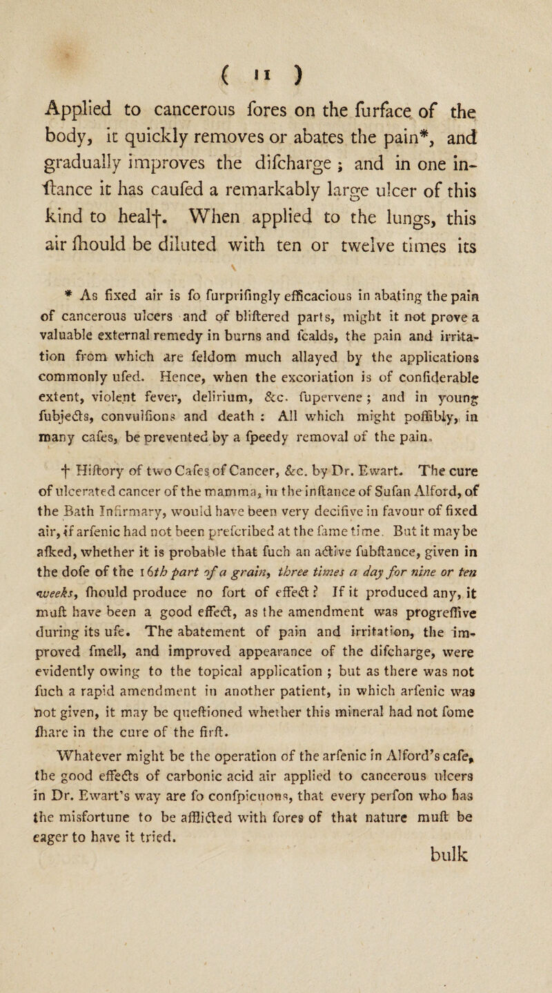 Applied to cancerous fores on the furface of the body, it quickly removes or abates the pain*, and gradually improves the difcharge ; and in one in- fiance it has caufed a remarkably large ulcer of this kind to heakj-. When applied to the lungs, this air fhould be diluted with ten or twelve times its \ * As fixed air is fo furprifingly efficacious in abating the pain of cancerous ulcers and of bliftered parts, might it not prove a valuable external remedy in burns and fcalds, the pain and irrita¬ tion from which are feldom much allayed by the applications commonly ufed. Hence, when the excoriation is of confiderable extent, violent fever, delirium, &c. fupervene; and in young fubjedts, convuifions and death : All which might poffibly, in many cafes, be prevented by a fpeedy removal of the pain. ■f Hiftory of two Cafes of Cancer, Sic. by Dr. Ewart. The cure of ulcerated cancer of the mamma, in the inftance of Sufan Alford, of the Bath Infirmary, would have been very decifive in favour of fixed air,if arfenic had not been prefcribed at the fame time. But it maybe afked, whether it is probable that fuch an adtive fubftance, given in the dofe of the 16 th part of a grain, three times a day for nine or ten weeks, fhould produce no fort of effedt ? If it produced any, it muft have been a good effedt, as the amendment was progreffive during its ufe. The abatement of pain and irritation, the im¬ proved fmell, and improved appearance of the difcharge, were evidently owing to the topical application ; but as there was not fuch a rapid amendment in another patient, in which arfenic wa3 not given, it may be queftioned whether this mineral had not fome fhare in the cure of the firft. Whatever might be the operation of the arfenic in Alford’s cafe* the good effedts of carbonic acid air applied to cancerous ulcers in Dr. Ewart’s way are fo confpicuons, that every perfon who has the misfortune to be affiidted with fores of that nature muft be eager to have it tried. bulk