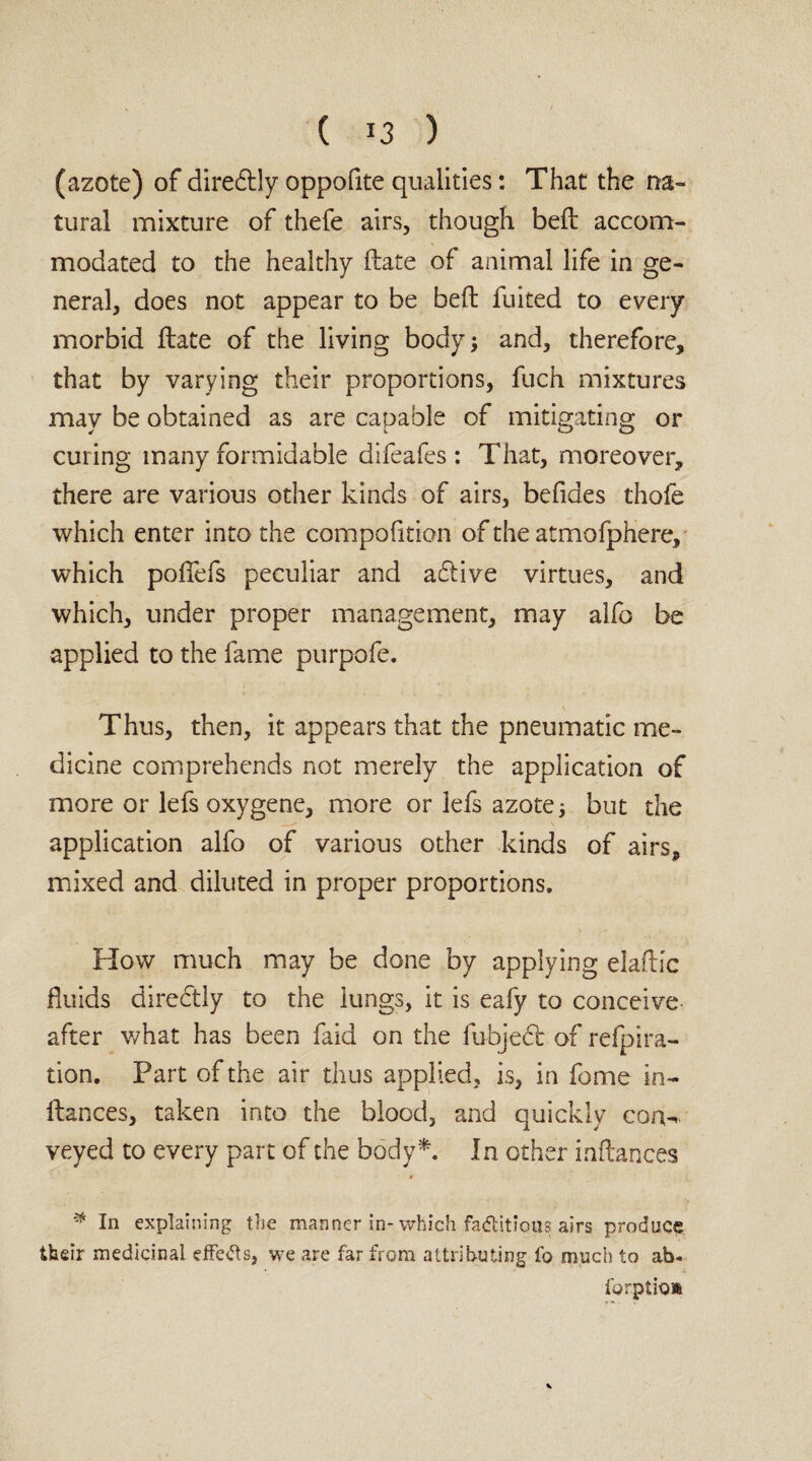 (azote) of diredlly oppofite qualities: That the na¬ tural mixture of thefe airs, though bed accom¬ modated to the healthy date of animal life in ge¬ neral, does not appear to be bed fuited to every morbid date of the living body; and, therefore, that by varying their proportions, fuch mixtures may be obtained as are capable of mitigating or curing many formidable difeafes : That, moreover, there are various other kinds of airs, befides thofe which enter into the compofition of the atmofphere, which podefs peculiar and aftive virtues, and which, under proper management, may alfo be applied to the fame purpofe. Thus, then, it appears that the pneumatic me¬ dicine comprehends not merely the application of more or lefs oxygene, more or lefs azote; but the application alfo of various other kinds of airs, mixed and diluted in proper proportions. How much may be done by applying eladic fluids directly to the lungs, it is eafy to conceive after what has been faid on the fubjedt of refpira- tion. Part of the air thus applied, is, in feme in- dances, taken into the blood, and quickly con-,, veyed to every part of the body*. In other indances * In explaining the manner in-which factitious airs produce their medicinal effects, we are far from attributing fo much to ab« forptioa