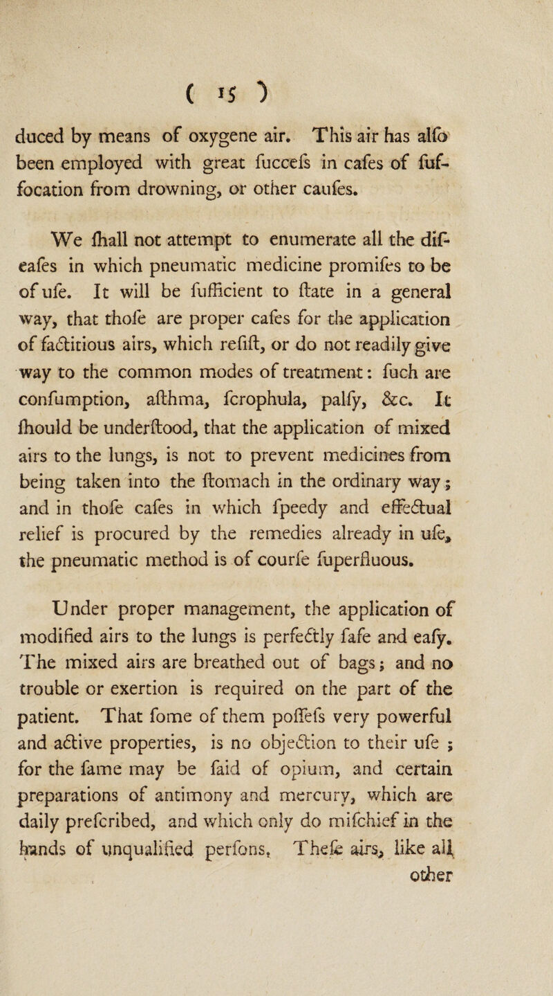 duced by means of oxygene air. This air has alfo been employed with great fuccefs in cafes of fuf- focation from drowning, or other caufes. We fhall not attempt to enumerate all the dif- eafes in which pneumatic medicine promifes to be ofufe. It will be fufficient to Hate in a general way, that thofe are proper cafes for the application of factitious airs, which refill, or do not readily give way to the common modes of treatment: fuch are confumption, allhma, fcrophula, palfy, &c. It fliould be underltood, that the application of mixed airs to the lungs, is not to prevent medicines from being taken into the flomach in the ordinary way; and in thofe cafes in which fpeedy and effedtual relief is procured by the remedies already in ufe, the pneumatic method is of courfe fuperlluous. Under proper management, the application of modified airs to the lungs is perfectly fafe and ealy. The mixed airs are breathed out of bags; and no trouble or exertion is required on the part of the patient. That fome of them poffefs very powerful and adtive properties, is no objection to their ufe ; for the fame may be faid of opium, and certain preparations of antimony and mercury, which are daily prefcribed, and which only do mifchief in the hands of unqualified perfons. Thefe airs, like all other