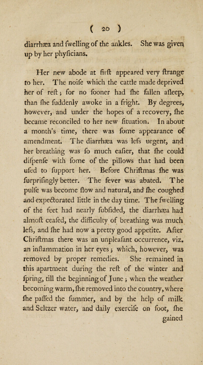diarrhaea and fwelling of the ankles. She was giver} up by her phyficians. Her new abode at firft appeared very ftrange to her. The noife which the cattle made deprived her of reft j for no fooner had fhe fallen afteep, than fhe fuddenly awoke in a fright. By degrees, however, and under the hopes of a recovery, fhe became reconciled to her new fituation. In about a month’s time, there was fome appearance of amendment. The diarrhaea was lefs urgent, and her breathing was fo much eafter, that fhe could difpenfe with fome of the pillows that had been ufed to fupport her. Before Chriftmas fhe was furprifingly better. The fever was abated. The pulfe was become flow and natural, and fhe coughed and expedlorated little in the day time. The fwelling of the feet had nearly fubfided, the diarrhoea had almoft ceafed, the difficulty of breathing was much lefs, and fhe had now a pretty good appetite. After Chriftmas there was an unpleafant occurrence, viz. an inflammation in her eyes which, however, was removed by proper remedies. She remained in this apartment during the reft of the winter and fpring, till the beginning of June when the weather becoming warm,fhe removed into the country, where fhe p3ffed the fummer, and by the help of milk and Seltzer water, and daily exercife on foot, fne gained