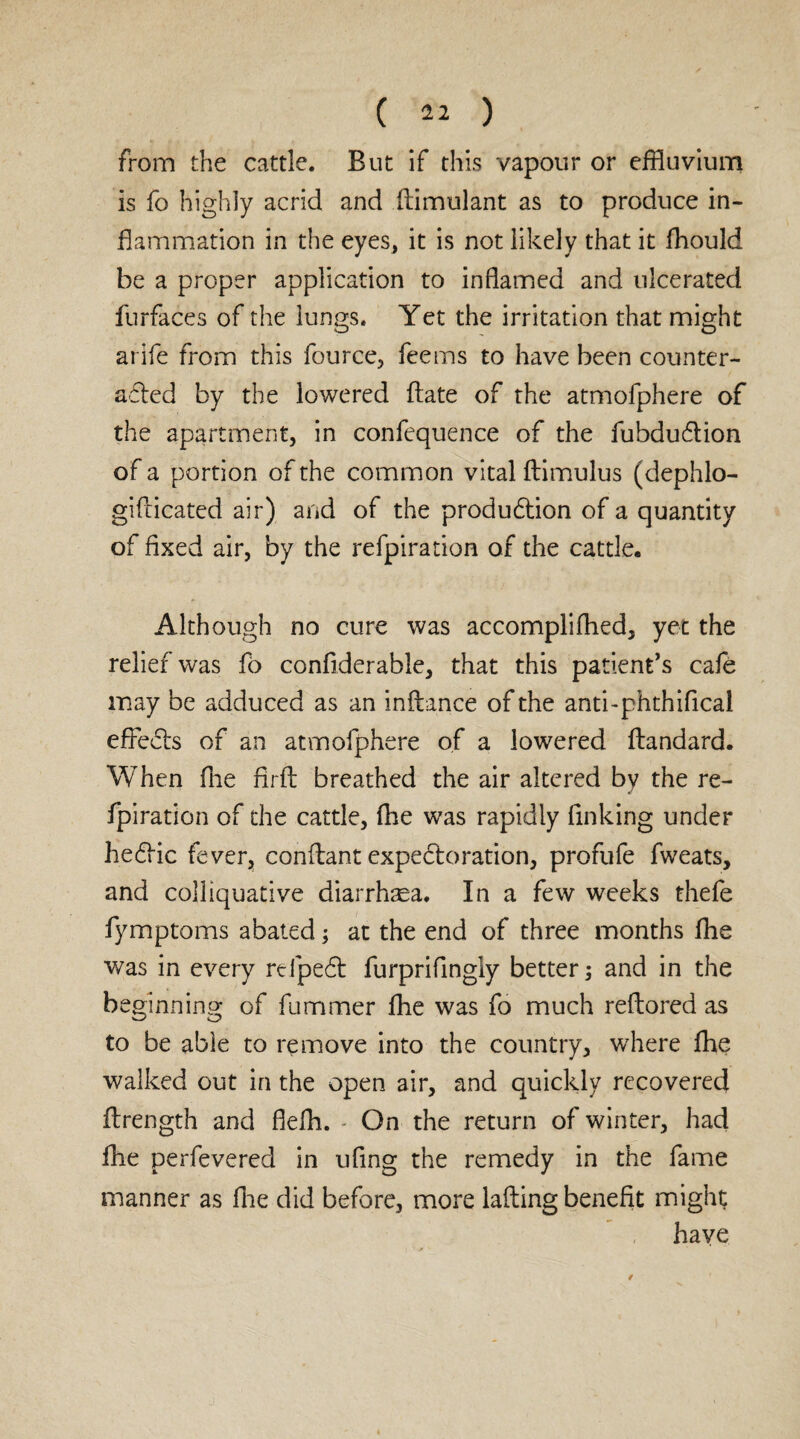 from the cattle. But if this vapour or effluvium is fo highly acrid and ftimulant as to produce in¬ flammation in the eyes, it is not likely that it fhould be a proper application to inflamed and ulcerated furfaces of the lungs. Yet the irritation that might arife from this fource, fee ms to have been counter¬ acted by the lowered ftate of the atmofphere of the apartment, in confequence of the fubduCtion of a portion of the common vital ftimulus (dephlo- giflicated air) and of the production of a quantity of fixed air, by the refpiration of the cattle. Although no cure was accomplifhed, yet the relief was fo confiderable, that this patient’s cafe may be adduced as an inftance of the anti-phthifical effeCts of an atmofphere of a lowered ftandard. When fne firft breathed the air altered by the re¬ fpiration of the cattle, fhe was rapidly finking under heCtic fever, conftant expectoration, profufe fweats, and colliquative diarrhaea. In a few weeks thefe fymptoms abated; at the end of three months flie was in every refipeCt furprifingly better; and in the be ginning of fummer fhe was fo much reftored as to be able to remove into the country, where fhe walked out in the open air, and quickly recovered ftrength and fiefh. - On the return of winter, had fhe perfevered in ufing the remedy in the fame manner as fhe did before, more lafting benefit might have
