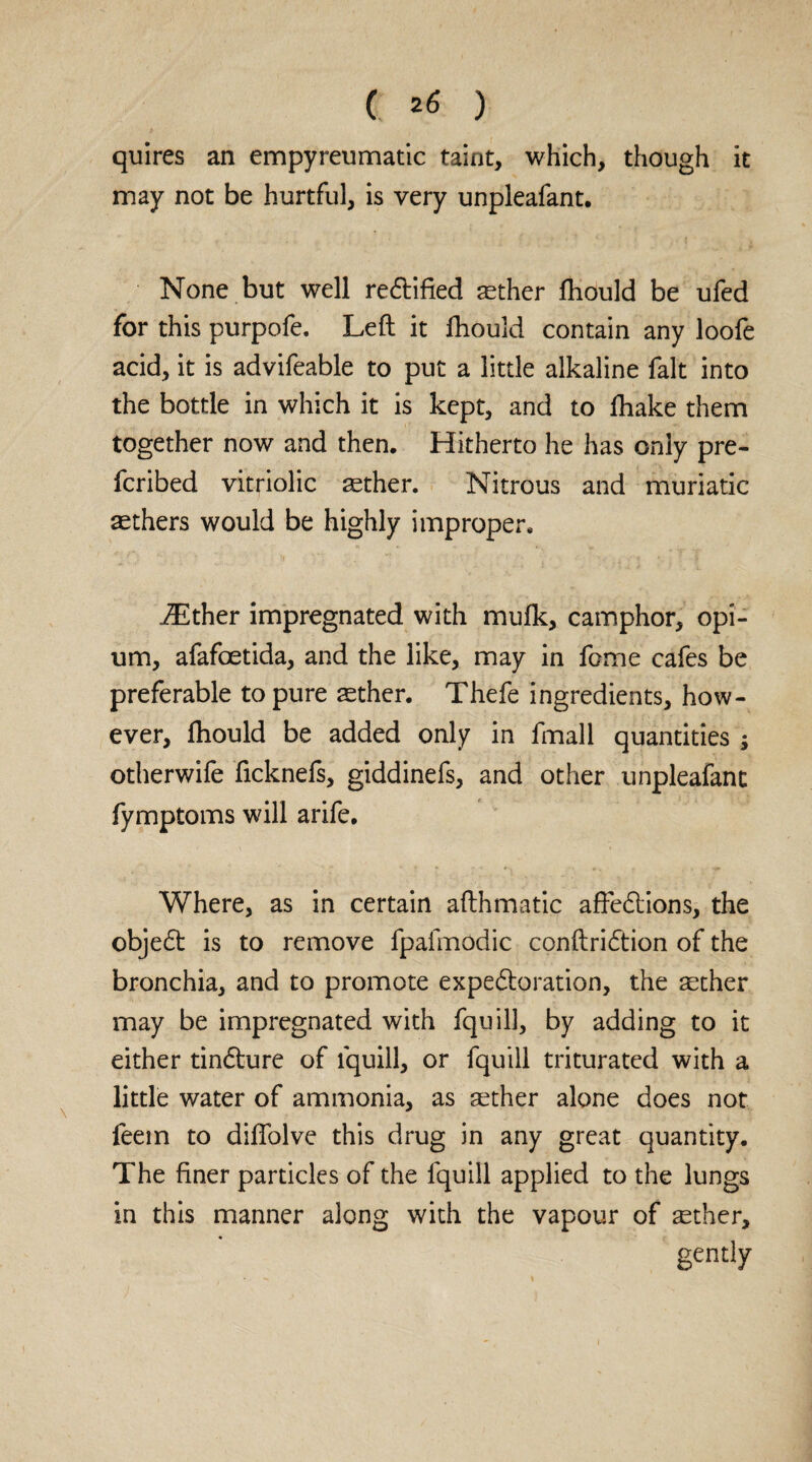 quires an empyreumatic taint, which, though it may not be hurtful, is very unpleafant. None but well rectified aether ftiould be ufed for this purpofe. Left it fhould contain any loofe acid, it is advifeable to put a little alkaline fait into the bottle in which it is kept, and to fhake them together now and then. Hitherto he has only pre¬ ferred vitriolic aether. Nitrous and muriatic aethers would be highly improper. iEther impregnated with mufk, camphor, opi¬ um, afafoetida, and the like, may in feme cafes be preferable to pure aether. Thefe ingredients, how¬ ever, ftiould be added only in fmall quantities ; otherwife fteknefs, giddinefs, and other unpleafant fymptoms will arife. Where, as in certain afthmatic afte&ions, the objed is to remove fpafmodic conftri&ion of the bronchia, and to promote expe&oration, the aether may be impregnated with fquill, by adding to it either tindhire of fquill, or fquill triturated with a little water of ammonia, as aether alone does not feem to diflolve this di*ug in any great quantity. The finer particles of the fquill applied to the lungs in this manner along with the vapour of ^ther, gently