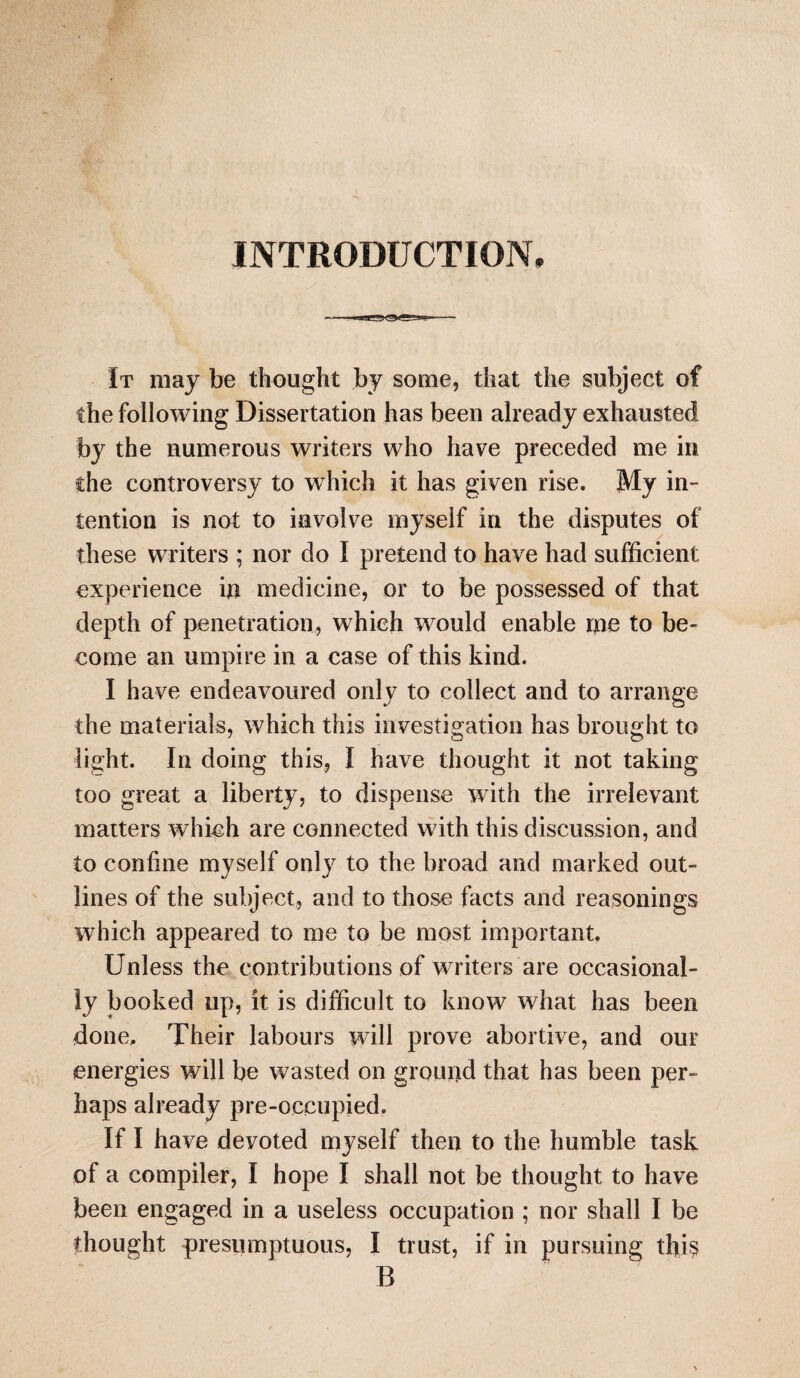 INTRODUCTION, It may be thought by some, that the subject of the following Dissertation has been already exhausted by the numerous writers who have preceded me in the controversy to which it has given rise. My in¬ tention is not to involve myself in the disputes of these writers ; nor do I pretend to have had sufficient experience in medicine, or to be possessed of that depth of penetration, which would enable me to be¬ come an umpire in a case of this kind. I have endeavoured only to collect and to arrange the materials, which this investigation has brought to light. In doing this, I have thought it not taking too great a liberty, to dispense with the irrelevant matters which are connected with this discussion, and to confine myself only to the broad and marked out¬ lines of the subject, and to those facts and reasonings which appeared to me to be most important. Unless the contributions of writers are occasional¬ ly booked up, it is difficult to know what has been done. Their labours will prove abortive, and our energies will be wasted on ground that has been per¬ haps already pre-occupied. If I have devoted myself then to the humble task of a compiler, I hope I shall not be thought to have been engaged in a useless occupation ; nor shall I be thought presumptuous, I trust, if in pursuing thi$ B