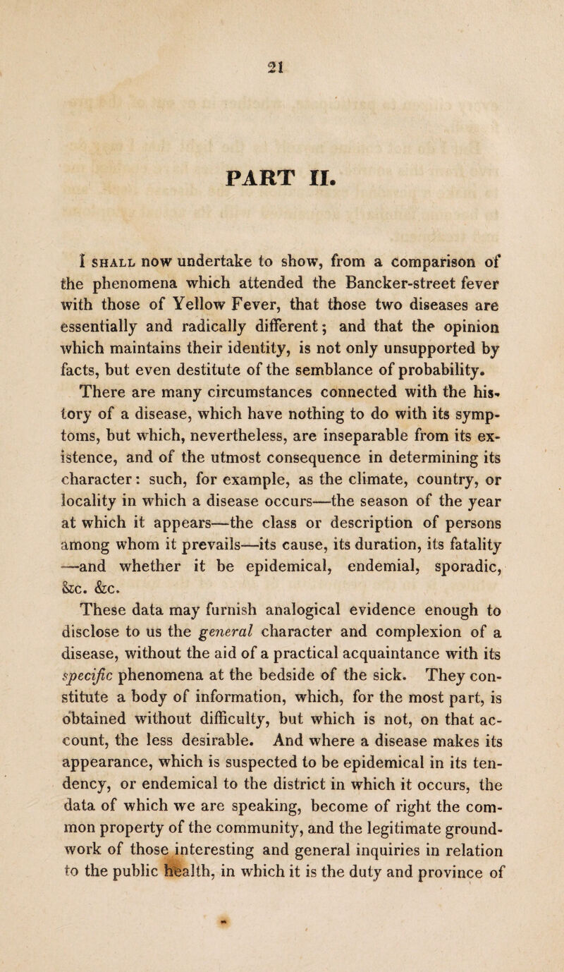 PART II. 1 shall now undertake to show, from a comparison of the phenomena which attended the Bancker-street fever with those of Yellow Fever, that those two diseases are essentially and radically different; and that the opinion which maintains their identity, is not only unsupported by facts, but even destitute of the semblance of probability. There are many circumstances connected with the his¬ tory of a disease, which have nothing to do with its symp¬ toms, but which, nevertheless, are inseparable from its ex¬ istence, and of the utmost consequence in determining its character: such, for example, as the climate, country, or locality in which a disease occurs—the season of the year at which it appears—the class or description of persons among whom it prevails—its cause, its duration, its fatality —and whether it be epidemical, endemial, sporadic, See. &c. These data may furnish analogical evidence enough to disclose to us the general character and complexion of a disease, without the aid of a practical acquaintance with its specific phenomena at the bedside of the sick. They con¬ stitute a body of information, which, for the most part, is obtained without difficulty, but which is not, on that ac¬ count, the less desirable. And where a disease makes its appearance, which is suspected to be epidemical in its ten¬ dency, or endemical to the district in which it occurs, the data of which we are speaking, become of right the com¬ mon property of the community, and the legitimate ground¬ work of those interesting and general inquiries in relation to the public health, in which it is the duty and province of