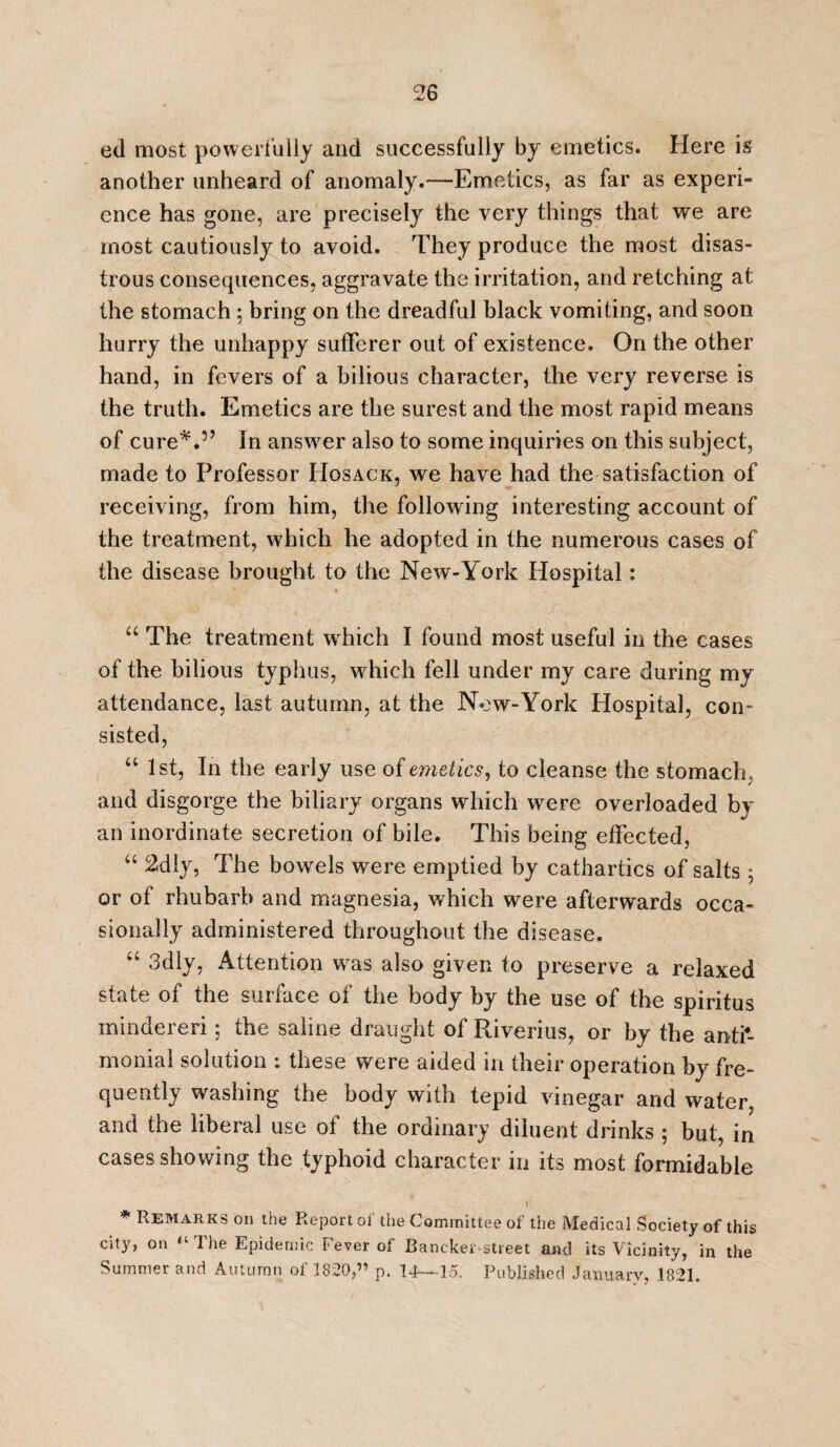ed most powerfully and successfully by emetics. Here is another unheard of anomaly.—Emetics, as far as experi¬ ence has gone, are precisely the very things that we are most cautiously to avoid. They produce the most disas¬ trous consequences, aggravate the irritation, and retching at the stomach ; bring on the dreadful black vomiting, and soon hurry the unhappy sufferer out of existence. On the other hand, in fevers of a bilious character, the very reverse is the truth. Emetics are the surest and the most rapid means of cure*.5’ In answer also to some inquiries on this subject, made to Professor Hosack, we have had the satisfaction of receiving, from him, the following interesting account of the treatment, which he adopted in the numerous cases of the disease brought to the New-York Hospital: “ The treatment which I found most useful in the cases of the bilious typhus, which fell under my care during my attendance, last autumn, at the Now-York Hospital, con¬ sisted, “ 1st, In the early use of emetics, to cleanse the stomach , and disgorge the biliary organs which were overloaded by an inordinate secretion of bile. This being effected, “ 2dly, The bowels were emptied by cathartics of salts 5 or of rhubarb and magnesia, which were afterwards occa¬ sionally administered throughout the disease. “ 3dly, Attention wras also given to preserve a relaxed state of the surface of the body by the use of the spiritus mindereri; the saline draught of Riverius, or by the anti- monial solution : these were aided in their operation by fre¬ quently washing the body with tepid vinegar and water, and the liberal use of the ordinary diluent drinks ; but, in cases showing the typhoid character in its most formidable 1 * Remarks on the Report of the Committee of the Medical Society of this city, on “ The Epidemic Fever of Bancker-street and its Vicinity, in the Summer and Autumn of 1820,” p. 14—15. Published January, 1821.