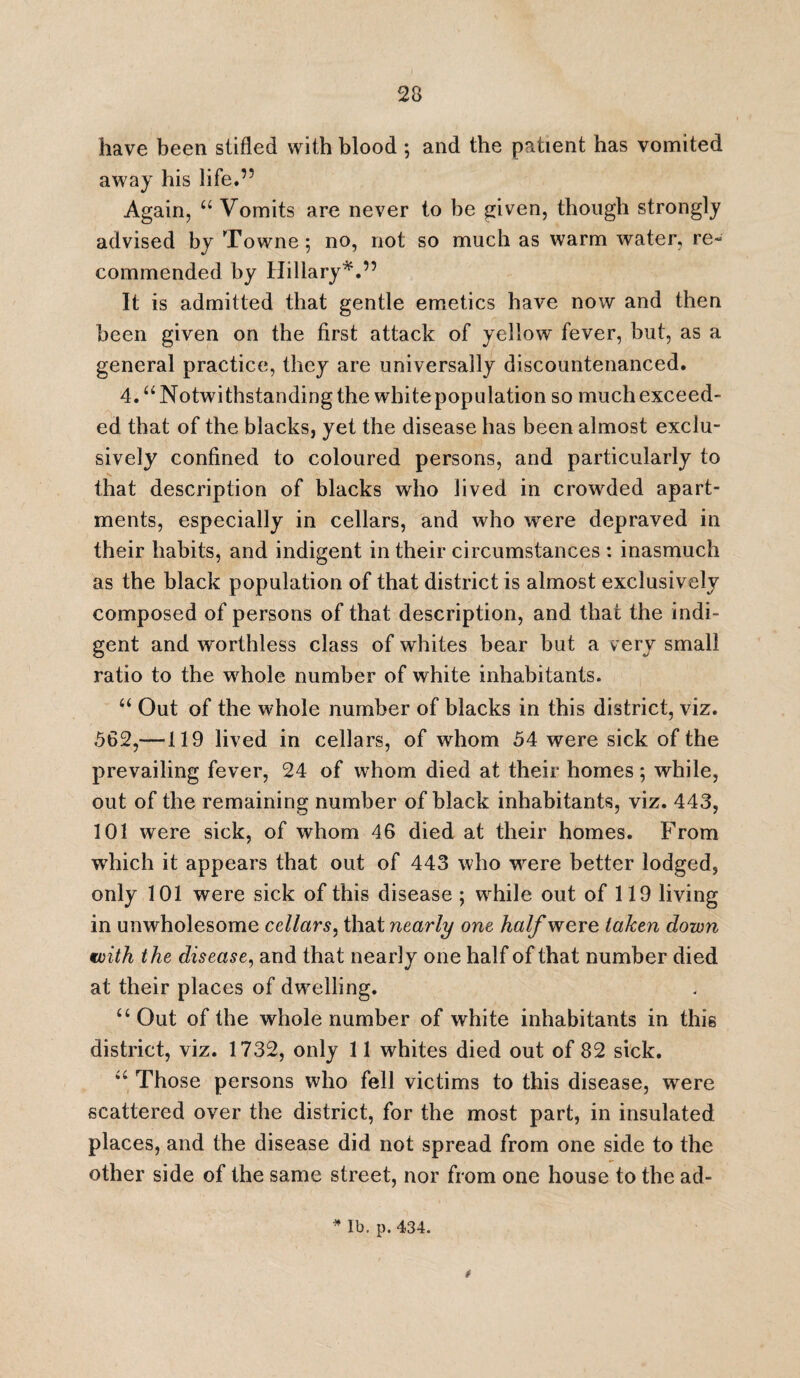 have been stifled with blood; and the patient has vomited away his life.” Again, “ Vomits are never to be given, though strongly advised by Towne; no, not so much as warm water, re¬ commended by Hillary*.” It is admitted that gentle emetics have now and then been given on the first attack of yellow fever, but, as a general practice, they are universally discountenanced. 4. “ Notwithstanding the white population so much exceed¬ ed that of the blacks, yet the disease has been almost exclu¬ sively confined to coloured persons, and particularly to that description of blacks who lived in crowded apart¬ ments, especially in cellars, and who were depraved in their habits, and indigent in their circumstances : inasmuch as the black population of that district is almost exclusively composed of persons of that description, and that the indi¬ gent and worthless class of whites bear but a very small ratio to the whole number of white inhabitants. “ Out of the whole number of blacks in this district, viz. 562,—119 lived in cellars, of whom 54 were sick of the prevailing fever, 24 of whom died at their homes; while, out of the remaining number of black inhabitants, viz. 443, 101 were sick, of whom 46 died at their homes. From which it appears that out of 443 who were better lodged, only 101 were sick of this disease ; while out of 119 living in unwholesome cellars, that nearly one half were taken down with the disease, and that nearly one half of that number died at their places of dwelling. u Out of the whole number of white inhabitants in this district, viz. 1732, only 11 whites died out of 82 sick. “ Those persons who fell victims to this disease, were scattered over the district, for the most part, in insulated places, and the disease did not spread from one side to the other side of the same street, nor from one house to the ad- * lb. p. 434. t