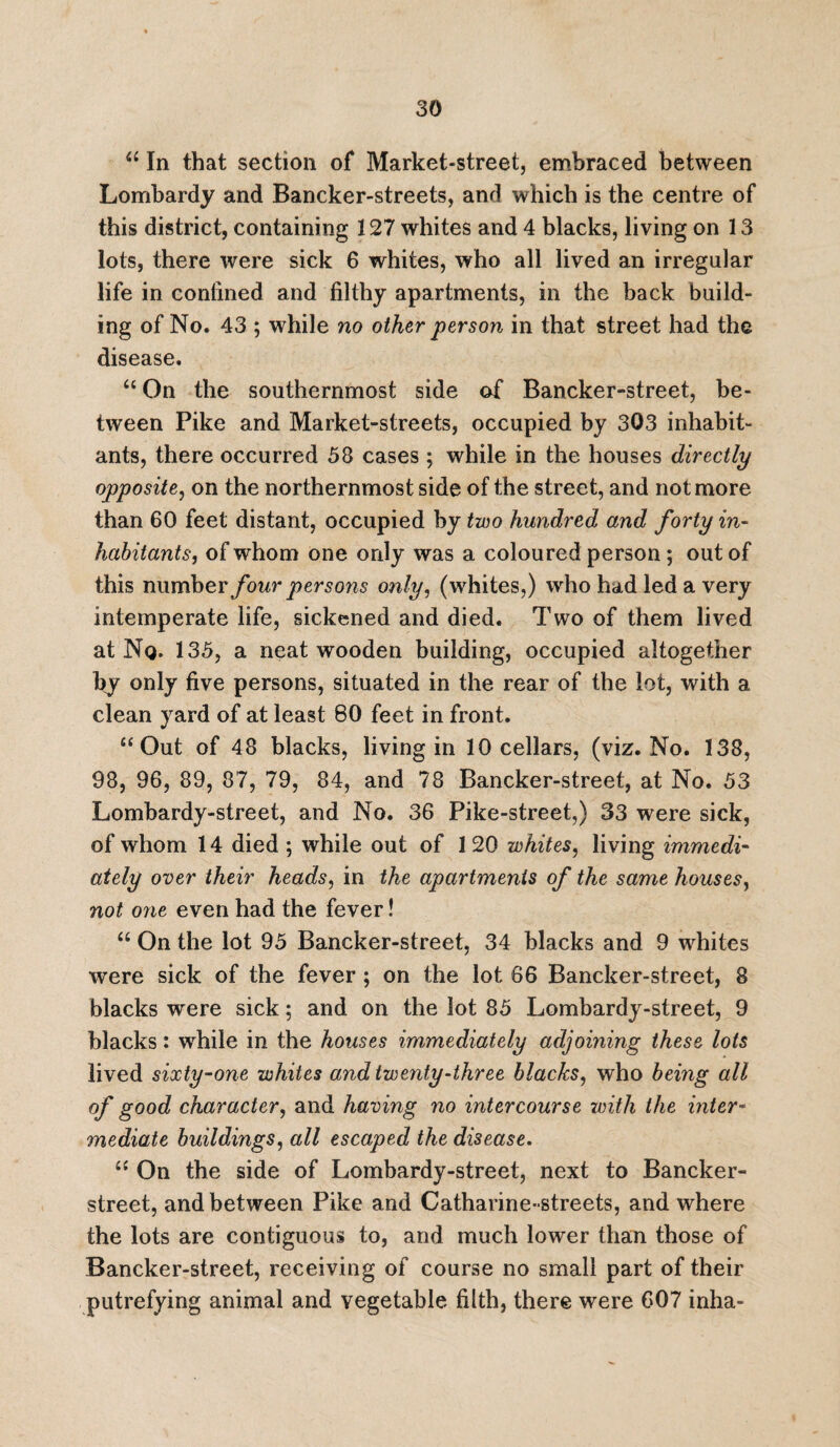 “ In that section of Market-street, embraced between Lombardy and Bancker-streets, and which is the centre of this district, containing 127 whites and 4 blacks, living on 13 lots, there were sick 6 whites, who all lived an irregular life in confined and filthy apartments, in the back build¬ ing of No. 43 ; while no other person in that street had the disease. “ On the southernmost side of Bancker-street, be¬ tween Pike and Market-streets, occupied by 303 inhabit¬ ants, there occurred 58 cases ; while in the houses directly opposite, on the northernmost side of the street, and not more than 60 feet distant, occupied by two hundred and forty in¬ habitants, of whom one only was a coloured person ; out of this number four persons only, (whites,) who had led a very intemperate life, sickened and died. Two of them lived at No* 135, a neat wooden building, occupied altogether by only five persons, situated in the rear of the lot, with a clean yard of at least 80 feet in front. “Out of 48 blacks, living in 10 cellars, (viz. No. 138, 98, 96, 89, 87, 79, 84, and 78 Bancker-street, at No. 53 Lombardy-street, and No. 36 Pike-street,) 33 were sick, of whom 14 died ; while out of 120 whites, living immedi¬ ately over their heads, in the apartments of the same houses, not one even had the fever! “ On the lot 95 Bancker-street, 34 blacks and 9 whites were sick of the fever ; on the lot 66 Bancker-street, 8 blacks were sick; and on the lot 85 Lombardy-street, 9 blacks: while in the houses immediately adjoining these lots lived sixty-one whites and twenty-three blacks, who being all of good character, and having no intercourse with the inter¬ mediate buildings, all escaped the disease. “ On the side of Lombardy-street, next to Bancker- street, and between Pike and Catharine- streets, and where the lots are contiguous to, and much lower than those of Bancker-street, receiving of course no small part of their putrefying animal and vegetable filth, there were 607 inha-