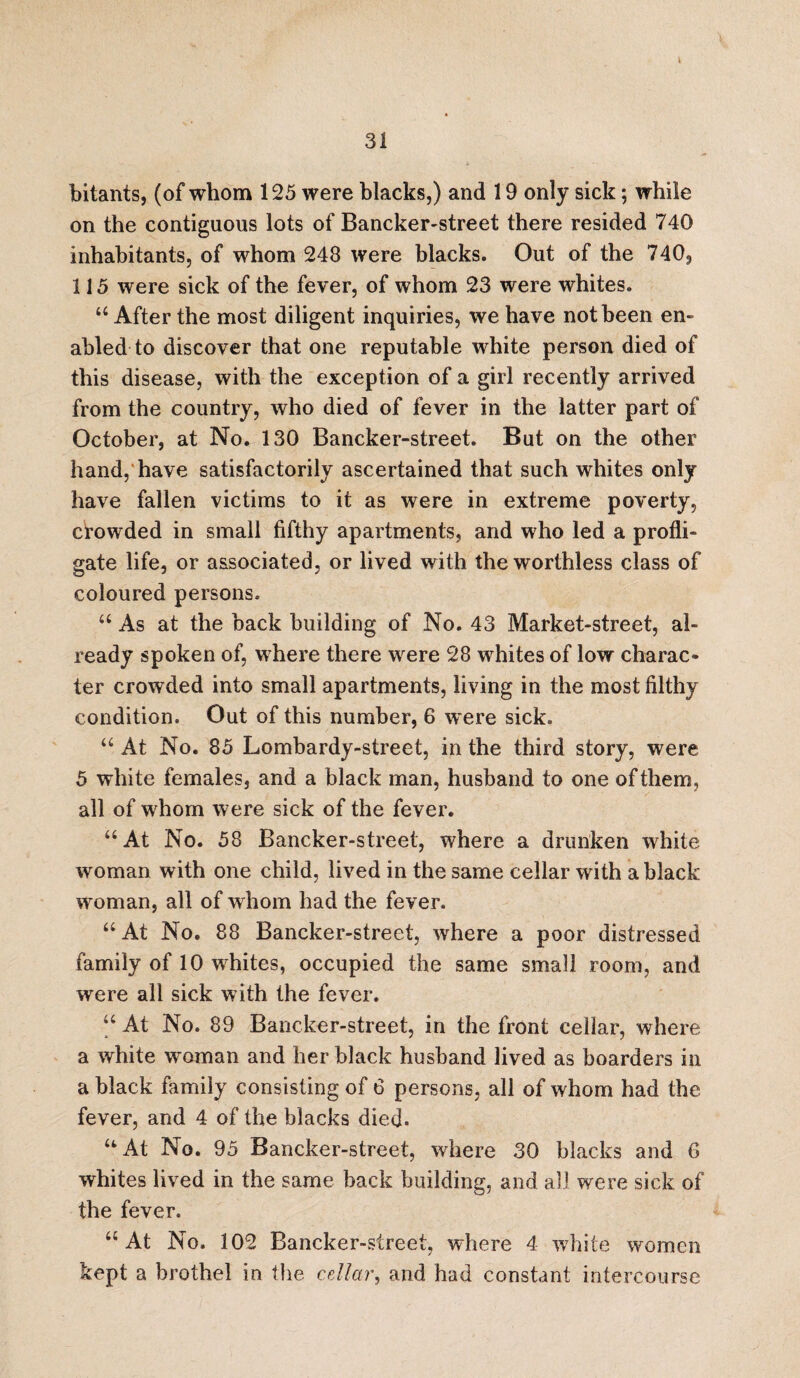 i 31 bitants, (of whom 125 were blacks,) and 19 only sick; while on the contiguous lots of Bancker-street there resided 740 inhabitants, of whom 248 were blacks. Out of the 740, 115 were sick of the fever, of whom 23 were whites. “After the most diligent inquiries, we have not been en¬ abled to discover that one reputable white person died of this disease, with the exception of a girl recently arrived from the country, who died of fever in the latter part of October, at No. 130 Bancker-street. But on the other hand, have satisfactorily ascertained that such whites only have fallen victims to it as were in extreme poverty, crowded in small fifthy apartments, and who led a profli¬ gate life, or associated, or lived with the worthless class of coloured persons. a As at the back building of No. 43 Market-street, al¬ ready spoken of, where there were 28 whites of low charac¬ ter crowded into small apartments, living in the most filthy condition. Out of this number, 6 were sick. “ At No. 85 Lombardy-street, in the third story, were 5 white females, and a black man, husband to one of them, all of whom were sick of the fever. “At No. 58 Bancker-street, where a drunken white woman with one child, lived in the same cellar with a black woman, all of whom had the fever. “At No. 88 Bancker-street, where a poor distressed family of 10 whites, occupied the same small room, and were all sick with the fever. “ At No. 89 Bancker-street, in the front cellar, where a white woman and her black husband lived as boarders in a black family consisting of 6 persons, all of whom had the fever, and 4 of the blacks died. “At No. 95 Bancker-street, where 30 blacks and 6 whites lived in the same back building, and all were sick of the fever. “ At No. 102 Bancker-street, where 4 white women kept a brothel in the cellar, and had constant intercourse