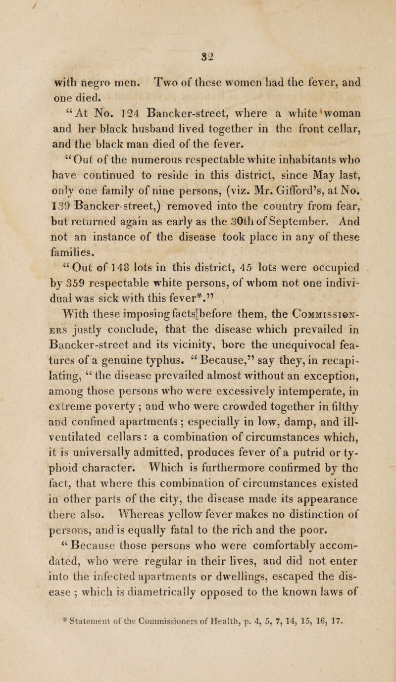 with negro men. Two of these women had the fever, and one died. “At No. 124 Bancker-street, where a white1 woman and her black husband lived together in the front cellar, and the black man died of the fever. “Out of the numerous respectable white inhabitants who have continued to reside in this district, since May last, only one family of nine persons, (viz. Mr. Gifford’s, at No. 139 Bancker street,) removed into the country from fear, hut returned again as early as the 30th of September. And not an instance of the disease took place in any of these families. “Out of 143 lots in this district, 45 lots were occupied by 359 respectable wrhite persons, of whom not one indivi¬ dual was sick with this fever*.” With these imposing factslbefore them, the Commission¬ ers justly conclude, that the disease which prevailed in Bancker-street and its vicinity, bore the unequivocal fea¬ tures of a genuine typhus. “ Because,” say they, in recapi- lating, “ the disease prevailed almost without an exception, among those persons who were excessively intemperate, in extreme poverty ; and who were crowded together in filthy and confined apartments; especially in low, damp, and ill- ventilated cellars : a combination of circumstances which, it is universally admitted, produces fever of a putrid or ty¬ phoid character. Which is furthermore confirmed by the fact, that where this combination of circumstances existed in other parts of the city, the disease made its appearance there also. Whereas yellow fever makes no distinction of persons, and is equally fatal to the rich and the poor. “ Because those persons who were comfortably accom- dated, who wrere regular in their lives, and did not enter into the infected apartments or dwellings, escaped the dis¬ ease ; which is diametrically opposed to the known laws of