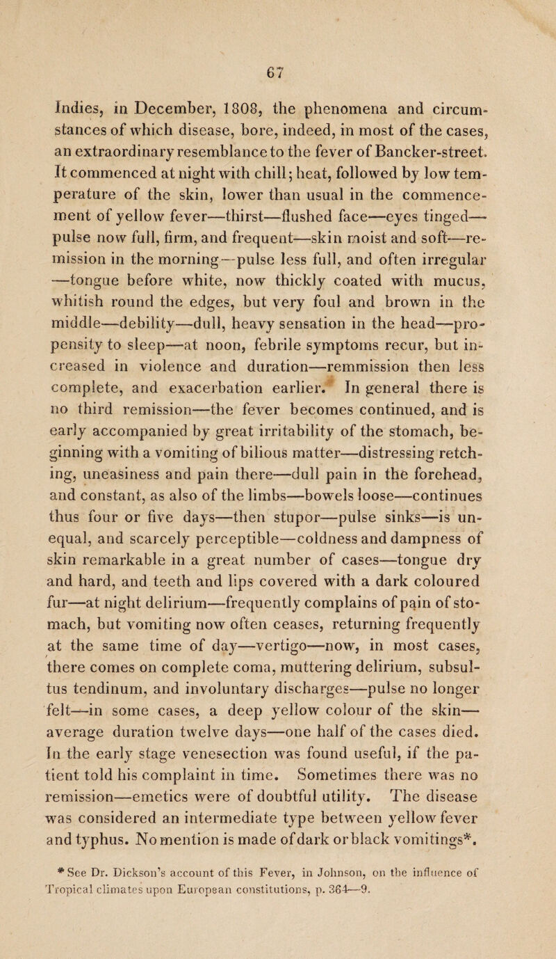 Indies, in December, 1808, the phenomena and circum¬ stances of which disease, bore, indeed, in most of the cases, an extraordinary resemblance to the fever of Bancker-street It commenced at night with chill; heat, followed by low tern- perature of the skin, lower than usual in the commence¬ ment of yellow fever—thirst—flushed face—eyes tinged—* pulse now full, firm, and frequent—skin moist and soft—re¬ mission in the morning- pulse less full, and often irregular “—tongue before white, now thickly coated with mucus, whitish round the edges, but very foul and brown in the middle-—debility—dull, heavy sensation in the head—pro¬ pensity to sleep—-at noon, febrile symptoms recur, but in¬ creased in violence and duration—remmission then less complete, and exacerbation earlier. In general there is no third remission—the fever becomes continued, and is early accompanied by great irritability of the stomach, be¬ ginning with a vomiting of bilious matter—distressing retch¬ ing, uneasiness and pain there-—dull pain in the forehead, and constant, as also of the limbs—bowels loose-—continues thus four or five days—then stupor—pulse sinks—is un¬ equal, and scarcely perceptible—coldness and dampness of skin remarkable in a great number of cases—tongue dry and hard, and teeth and lips covered with a dark coloured fur—at night delirium—frequently complains of pain of sto¬ mach, but vomiting now often ceases, returning frequently at the same time of day—vertigo-—now, in most cases, there comes on complete coma, muttering delirium, subsul- tus tendinum, and involuntary discharges—pulse no longer felt—in some cases, a deep yellow colour of the skin— average duration twelve days—one half of the cases died. In the early stage venesection was found useful, if the pa¬ tient told his complaint in time. Sometimes there was no remission—emetics were of doubtful utility. The disease was considered an intermediate type between yellow fever and typhus. No mention is made of dark or black vomitings*. * See Dr. Dickson’s account of this Fever, in Johnson, on the influence of Tropical climates upon European constitutions, p. 364—9.