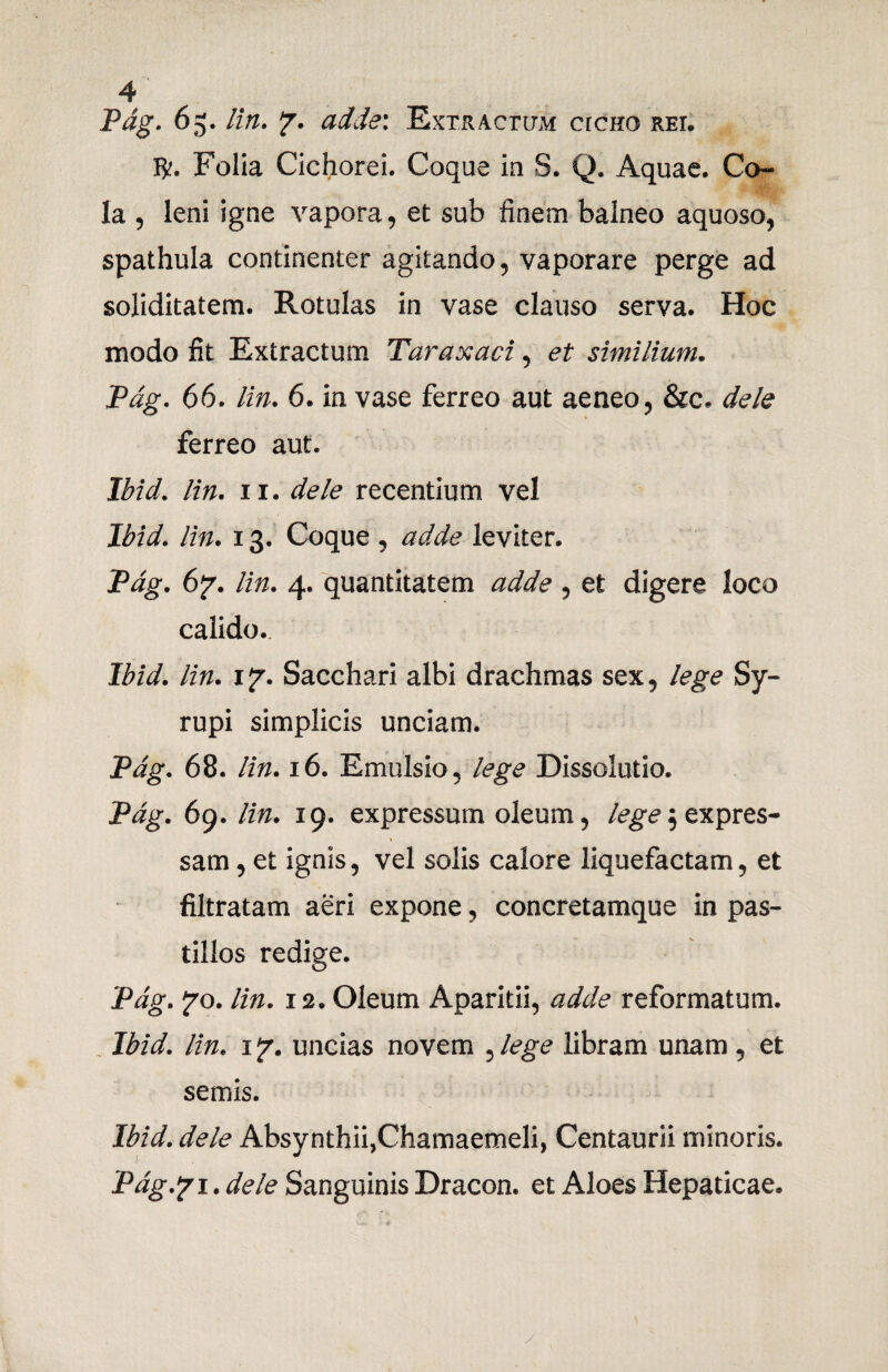 Pag. 65. lin. ?. adde: Extractum crcno rei* $. Folia Cichorei. Coque ia S. Q. Aquae. Co¬ la , leni igne vapora, et sub finem balneo aquoso, spathula continenter agitando, vaporare perge ad soliditatem. Rotulas in vase clauso serva. Hoc modo fit Extractum Taraxaci, et similium. Pag. 66. lin. 6. in vase ferreo aut aeneo, &c. dele ferreo aut. Ibid. lin. 11. dele recentium vel Ibid. lin. 13. Coque , adde leviter. Pag. 6y. lin. 4. quantitatem adde , et digere loco calido.. Ibid. lin. \*j. Sacchari albi drachmas sex, lege Sy- rupi simplicis unciam. Pag. 68. lin. 16. Emulsio, lege Dissolutio. Pag. 69. lin. 19. expressum oleum, lege $ expres¬ sam , et ignis, vel solis calore liquefactam, et filtratam aeri expone, concretamque in pas¬ tillos redige. Pag. yo. lin. 12. Oleum Aparitii, adde reformatum. Ibid. lin. 1 jr. uncias novem , lege libram unam , et semis. Ibid. dele Absynthii,Chamaemeli, Centaurii minoris. Pdg.?l. dele Sanguinis Dracon, et Aloes Hepaticae.