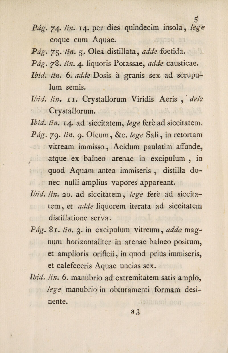 s Pag. Y4- lin. 14. per dies quindecim insola, lege coque cum Aquae, Pag. £75. lin. 5. Olea distillata, adde foetida, Pag. f8. lin. 4, liquoris Potassae, adde causticae» Ibid. lin. 6. adde Dosis a granis sex ad scrupu¬ lum semis. Ibid. lin. 11. Crystallorum Viridis Aeris , dele Crystallorum. Ibid. lin. 14. ad siccitatem, lege fere ad siccitatem, Pag. ^9. lin. 9. Oleum, &c. lege Sali, in retortam vitream immisso, Acidum paulatim affunde, atque ex balneo arenae in excipulum , in quod Aquam antea immiseris , distilla do¬ nec nulli amplius vapores appareant. Ibid. lin. 20. ad siccitatem, lege fere ad siccita¬ tem , et adde liquorem iterata ad siccitatem i distillatione serva. Pag. 81. lin. 3. in excipulum vitreum, adde mag¬ num horizontaliter in arenae balneo positum, et amplioris orificii, in quod prius immiseris, et calefeceris Aquae uncias sex. Ibid. lin. 6. manubrio ad extremitatem satis amplo, lege manubrio in obturamenti formam desi¬ ^3 nente.