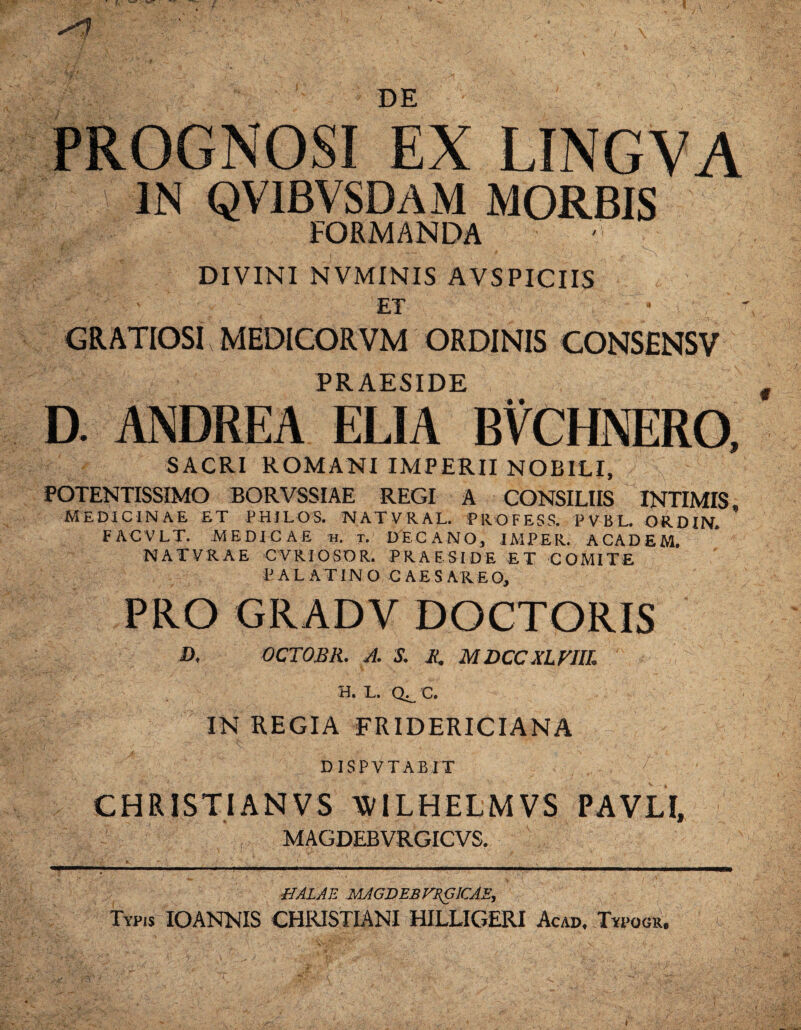 DE PROGNOSI EX LINGVA IN QVIBVSDAM MORBIS FORMANDA DIVINI NVMINIS AVSPICIIS ' ET GRATIOSI MEDICORVM ORDINIS CONSENSV PRAESIDE D. ANDREA ELIA • • SACRI ROMANI IMPERII NOBILI, POTENTISSIMO BORVSSIAE REGI A CONSILIIS INTIMIS MEDICINAE ET PHJLOS. NATVRAL. PROFESS. PVBL. ORDW. FACVLT. MEDICAE h. t. DECANO, IMPER. ACADEM. NATVRAE CVRIOSOR. PRAESIDE ET COMITE P ALATINO C A E S A K E O, PRO GRADV DOCTORIS D. OCTOBR. A. S. R, MDCCXLVllL Q^. c. IN REGIA FRIDERICIANA DISPVTABIT CHRISTIANVS WILHELMVS PAVLI, MAGDEBVRGICVS. UALAE MAGDEBFZGICAE, Typis IOANNIS CHRISTIANI HILLIGERI Acad, Typogr. T i