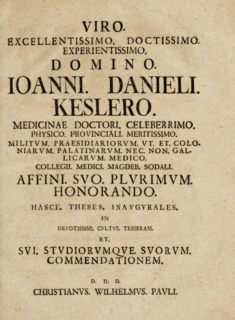 VIRO. EXCELLENTISSIMO. DOCTISSIMO. EXPERIENTISSIMO. DOMINO. IOANNI. DANIELI. KESLERO. MEDICINAE DOCTORI. CELEBERRIMO. PHYSICO. PROVINCIALI. MERITISSIMO. MILITVM. PRAESIDIARIORVM. VT. ET. COLO. NIARVM. PALATINARVM NEC. NON. GAL- LICARVM. MEDICO. COLLEGII. MEDICI. MAGDEB. SODALI. AFFINI. SVO. PLVRIMVM. HONORANDO. HASCE. THESES. INAVGVRALES. DEVOTISSIMI. CVLTVS. TESSERAM. £T. SVI. STVDIORVMQVE. SVORVM, COMMENDATIONEM. D. D. D. CHRISTI ANVS. WILHELMVS. PAVLI.