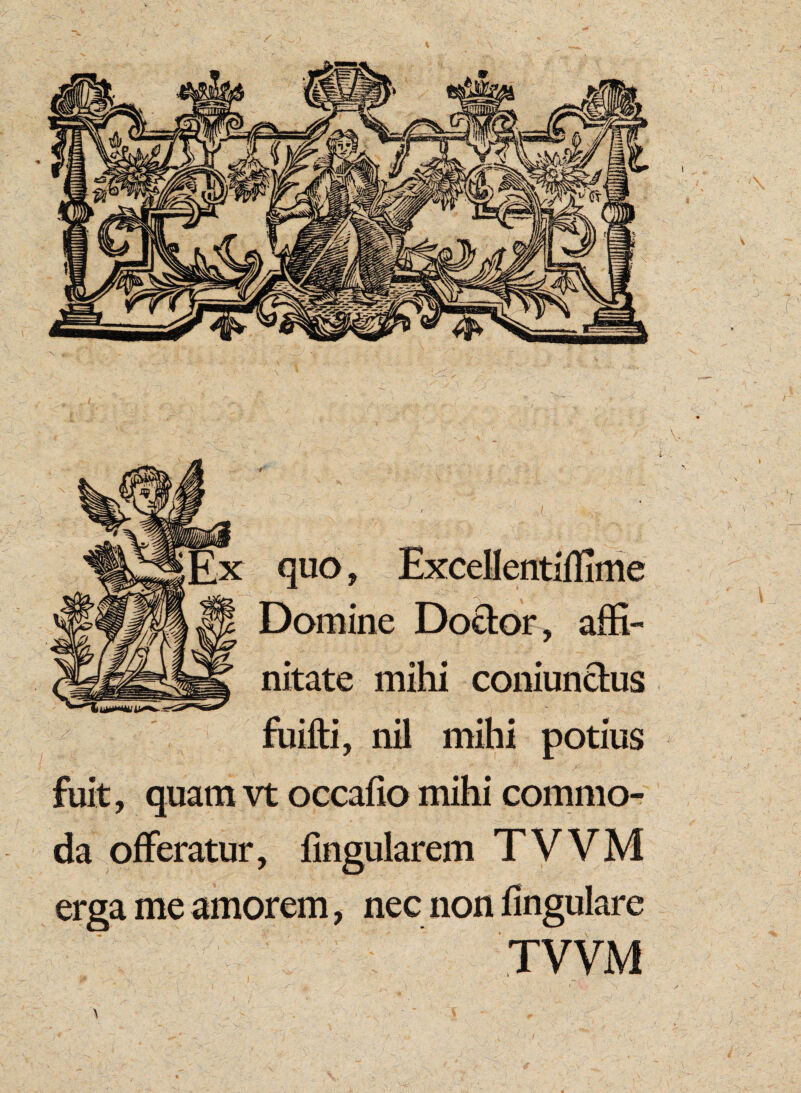 quo, Excellentiffime Domine Do&or, affi¬ nitate mihi coniunctus fuifti, nil mihi potius fuit, quam vt occafio mihi commo¬ da offeratur, fingularem TVVM erga me amorem, nec non fingulare TVVM \ - *