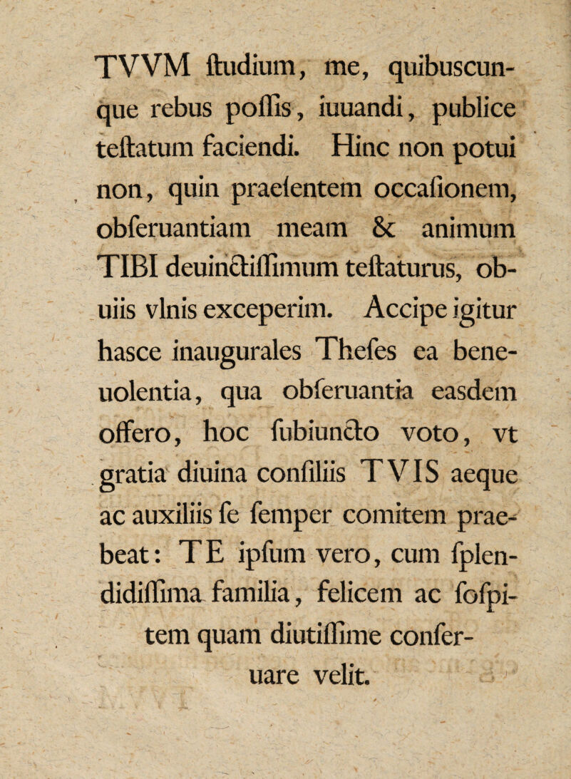 TVVM ftudium, me, quibuscun- que rebus poliis, iuuandi, publice teftatum faciendi. Hinc non potui non, quin praelentem occafionem, obferuantiam meam & animum TIBI deuincliffimum teftaturus, ob- uiis vinis exceperim. Accipe igitur hasce inaugurales Thefes ea bene- uolentia, qua obferuantia easdem offero, hoc fubiuncto voto, vt gratia diuina confiliis TVIS aeque ac auxiliis fe femper comitem prae¬ beat : T E ipfum vero, cum fplen- didiflima familia, felicem ac fofpi- tem quam diutiflime confer- :l! uare velit.'